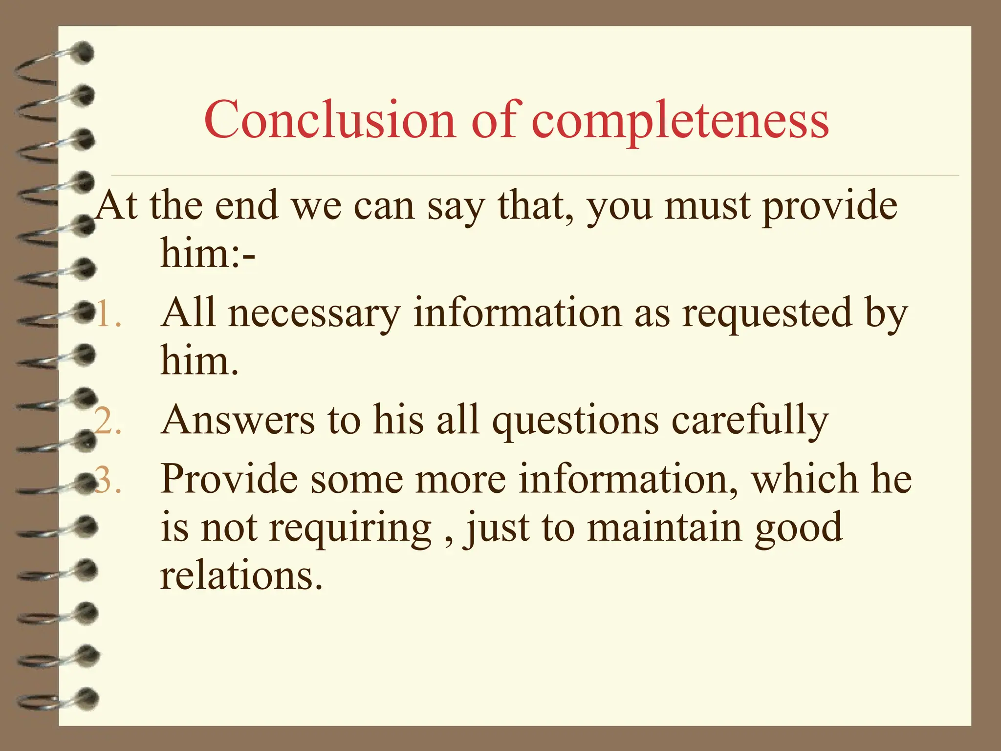 Conclusion of completeness
At the end we can say that, you must provide
him:-
1. All necessary information as requested by
him.
2. Answers to his all questions carefully
3. Provide some more information, which he
is not requiring , just to maintain good
relations.
 