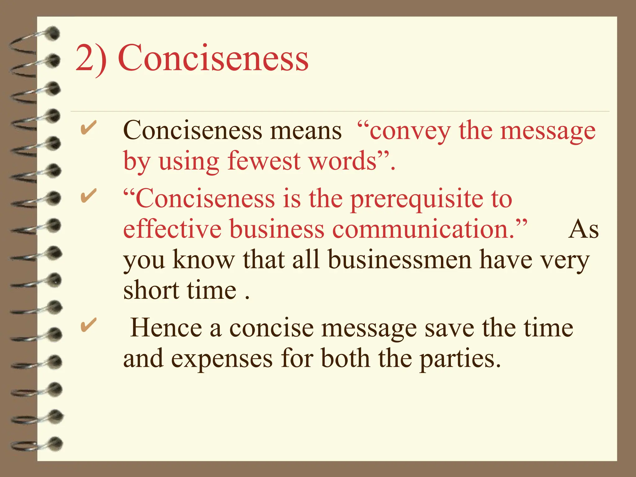 2) Conciseness
 Conciseness means “convey the message
by using fewest words”.
 “Conciseness is the prerequisite to
effective business communication.” As
you know that all businessmen have very
short time .
 Hence a concise message save the time
and expenses for both the parties.
 