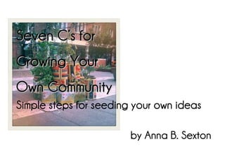 Seven C’s for
Growing Your
Own Community
Simple steps for seeding your own ideas

                        by Anna B. Sexton
 