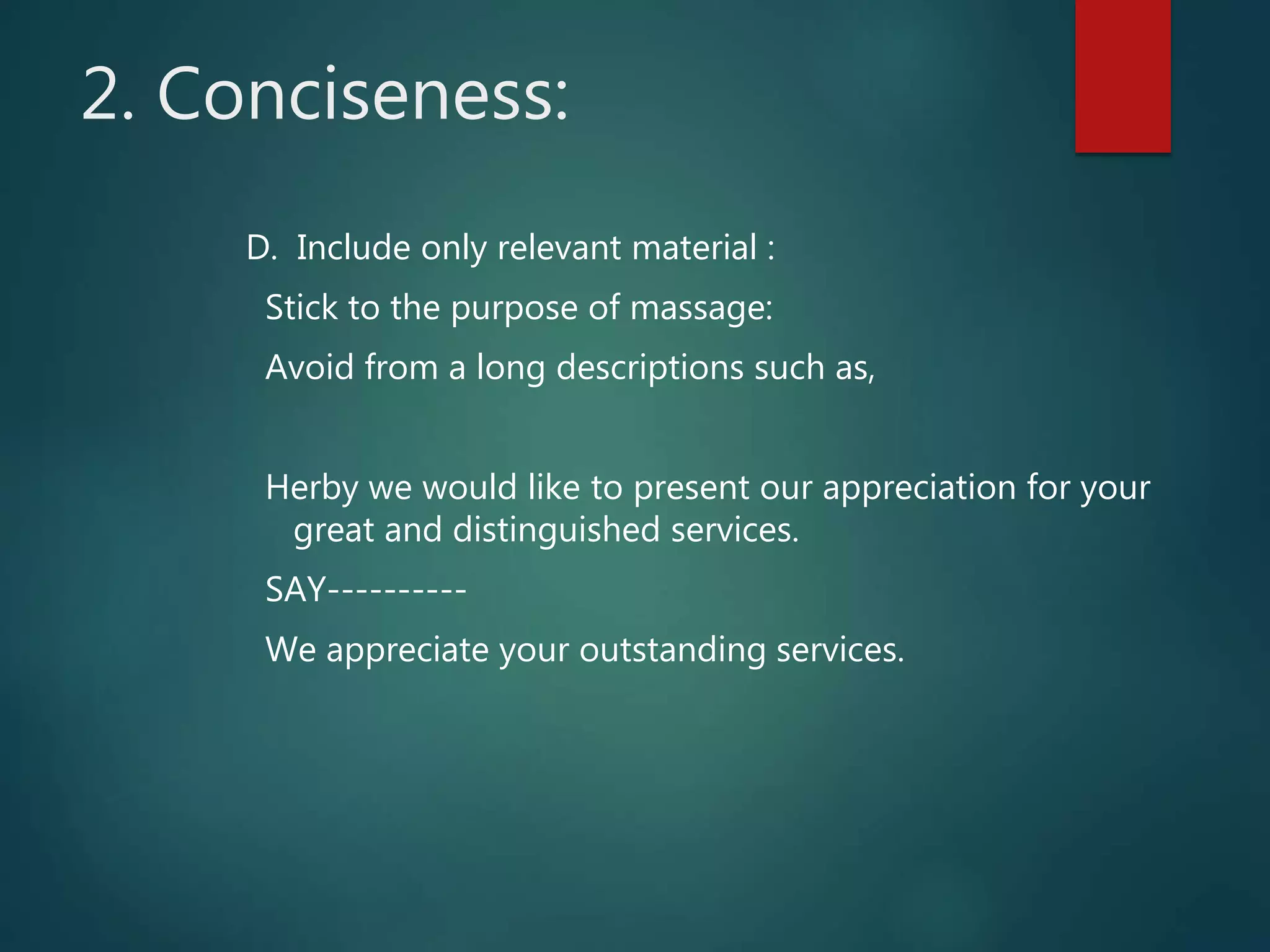 2. Conciseness:
D. Include only relevant material :
Stick to the purpose of massage:
Avoid from a long descriptions such as,
Herby we would like to present our appreciation for your
great and distinguished services.
SAY----------
We appreciate your outstanding services.
 