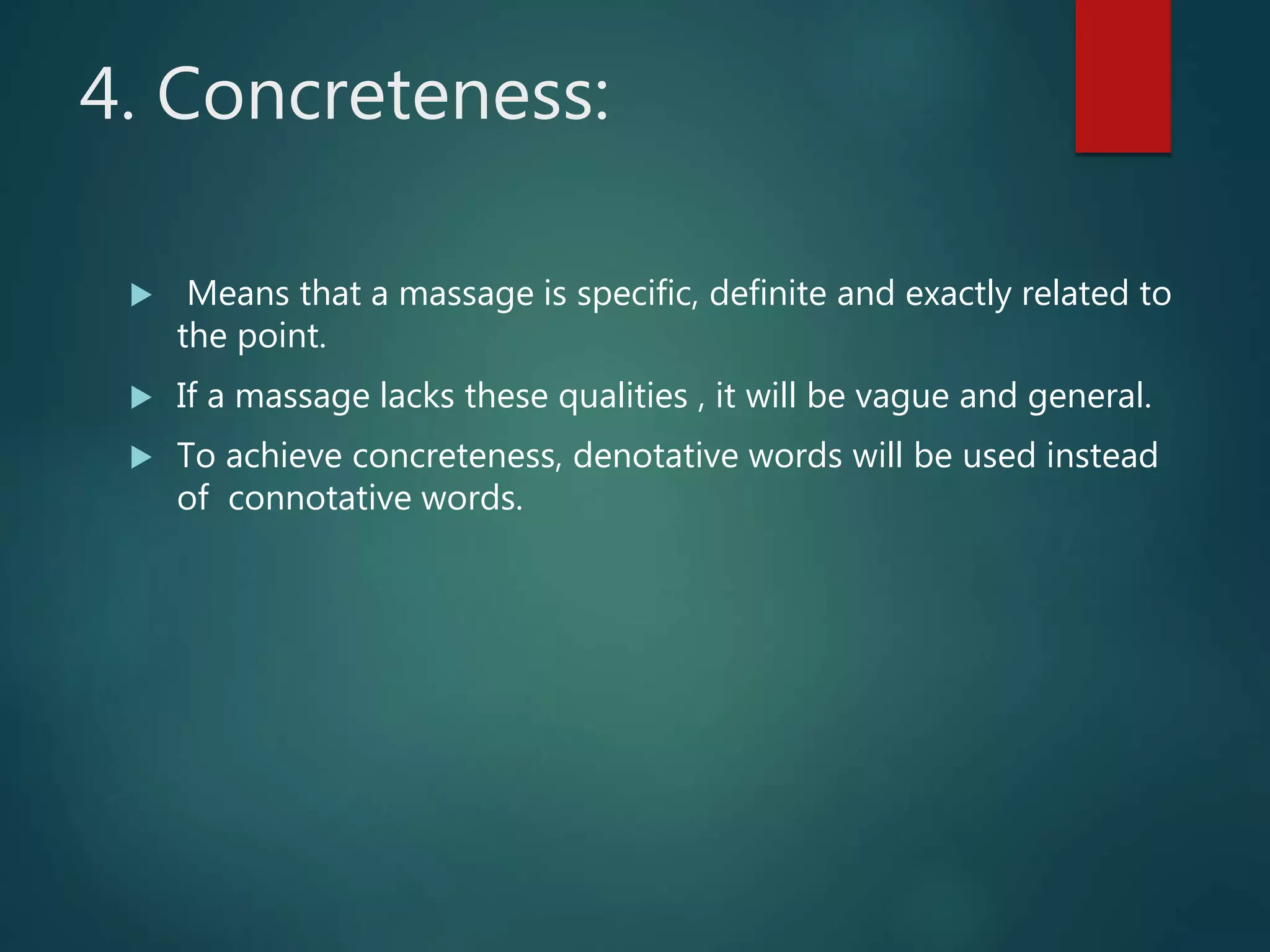 4. Concreteness:
 Means that a massage is specific, definite and exactly related to
the point.
 If a massage lacks these qualities , it will be vague and general.
 To achieve concreteness, denotative words will be used instead
of connotative words.
 