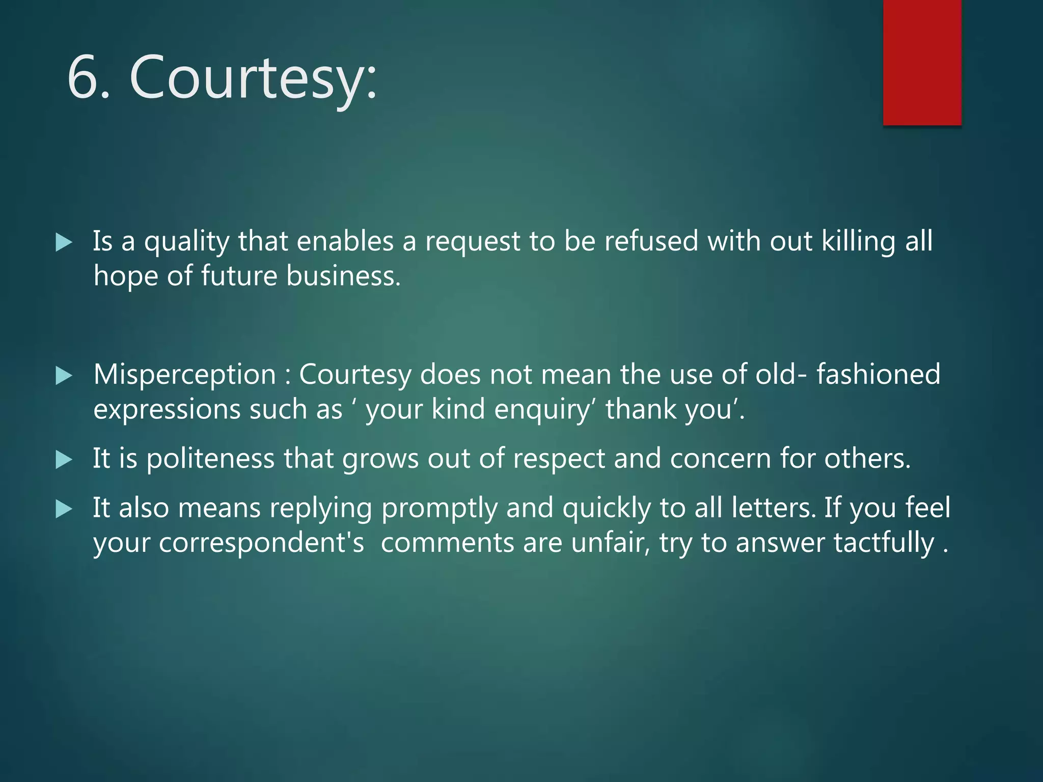 6. Courtesy:
 Is a quality that enables a request to be refused with out killing all
hope of future business.
 Misperception : Courtesy does not mean the use of old- fashioned
expressions such as ‘ your kind enquiry’ thank you’.
 It is politeness that grows out of respect and concern for others.
 It also means replying promptly and quickly to all letters. If you feel
your correspondent's comments are unfair, try to answer tactfully .
 