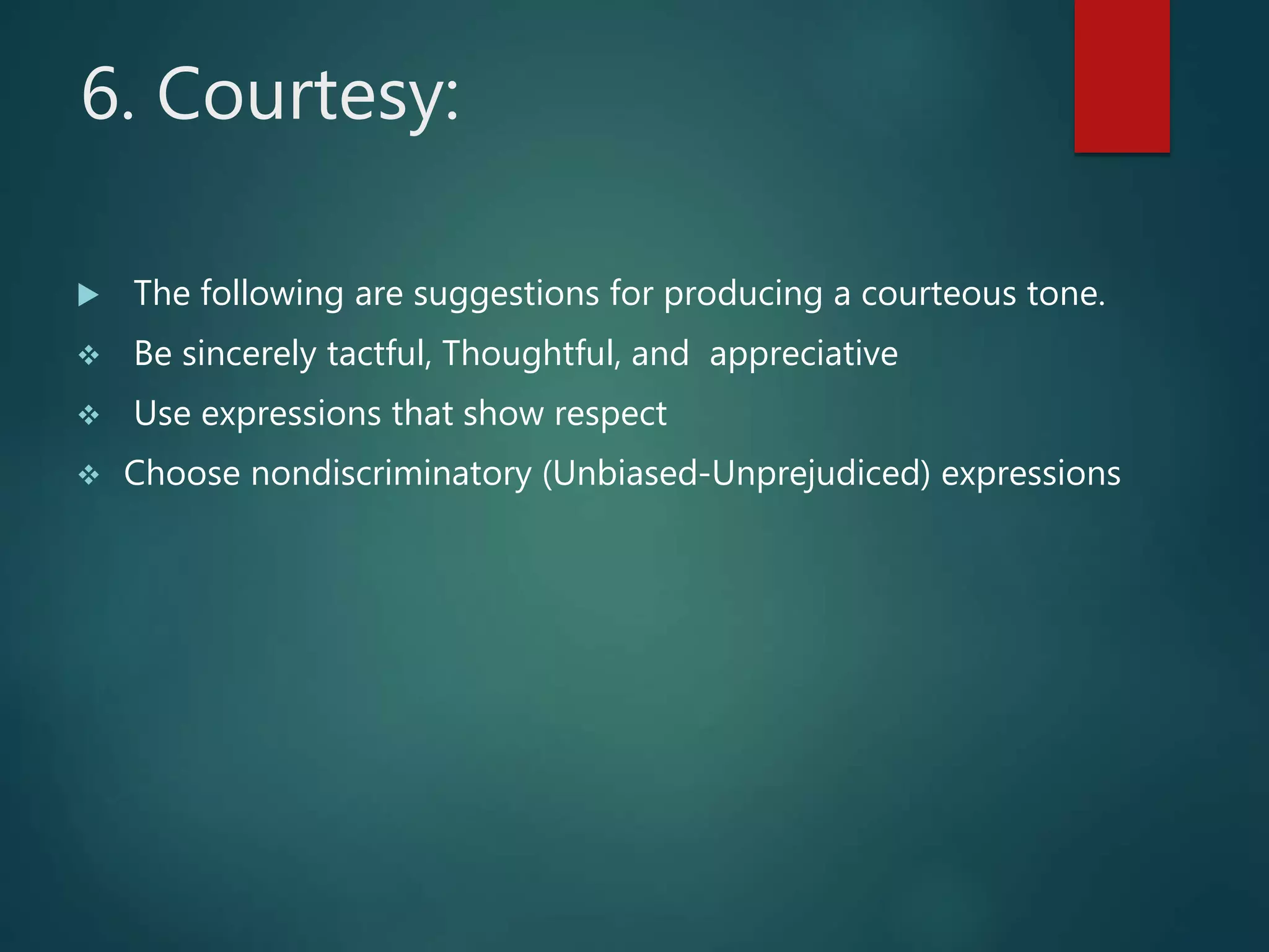 6. Courtesy:
 The following are suggestions for producing a courteous tone.
 Be sincerely tactful, Thoughtful, and appreciative
 Use expressions that show respect
 Choose nondiscriminatory (Unbiased-Unprejudiced) expressions
 
