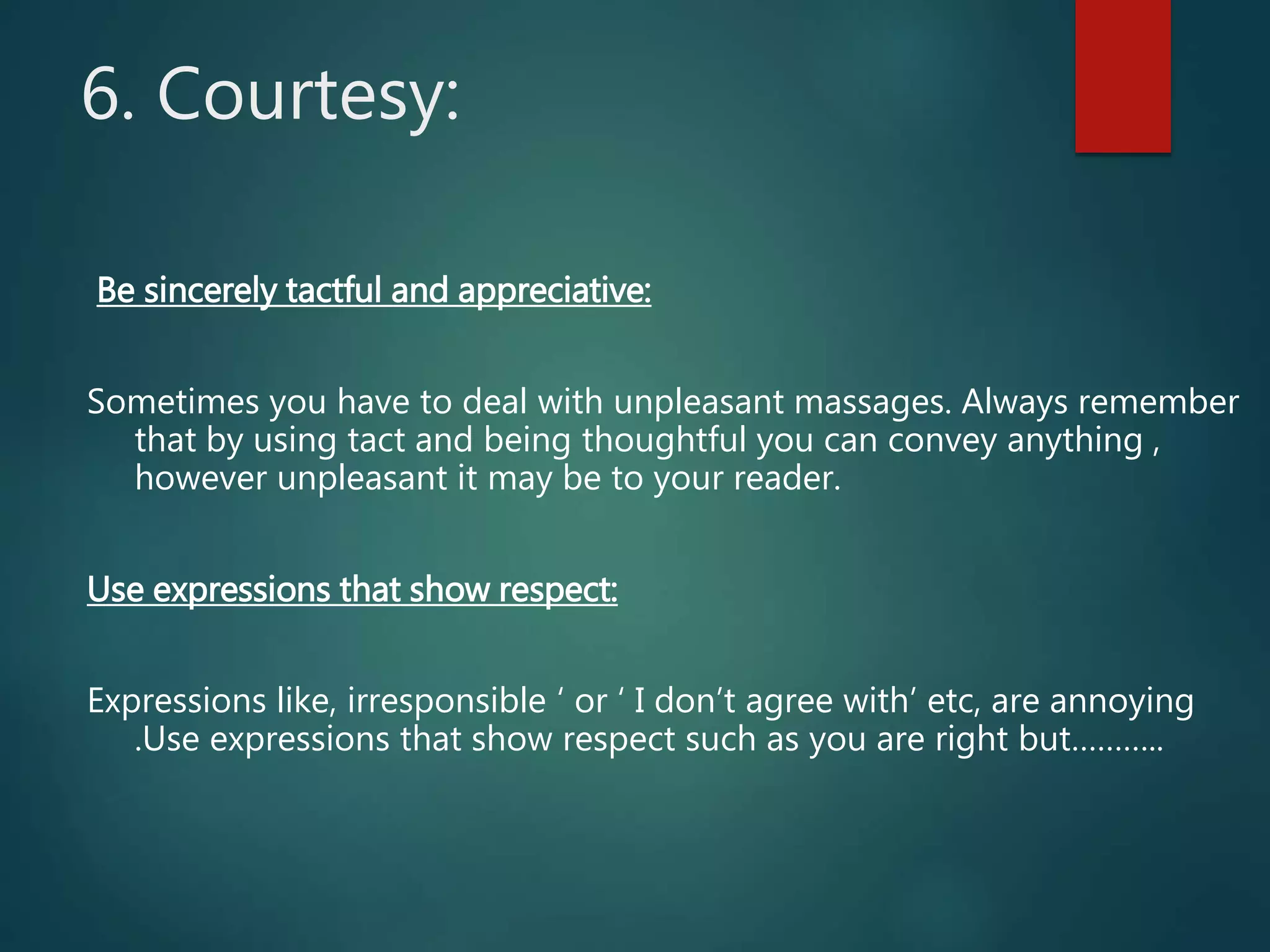 6. Courtesy:
Be sincerely tactful and appreciative:
Sometimes you have to deal with unpleasant massages. Always remember
that by using tact and being thoughtful you can convey anything ,
however unpleasant it may be to your reader.
Use expressions that show respect:
Expressions like, irresponsible ‘ or ‘ I don’t agree with’ etc, are annoying
.Use expressions that show respect such as you are right but………..
 