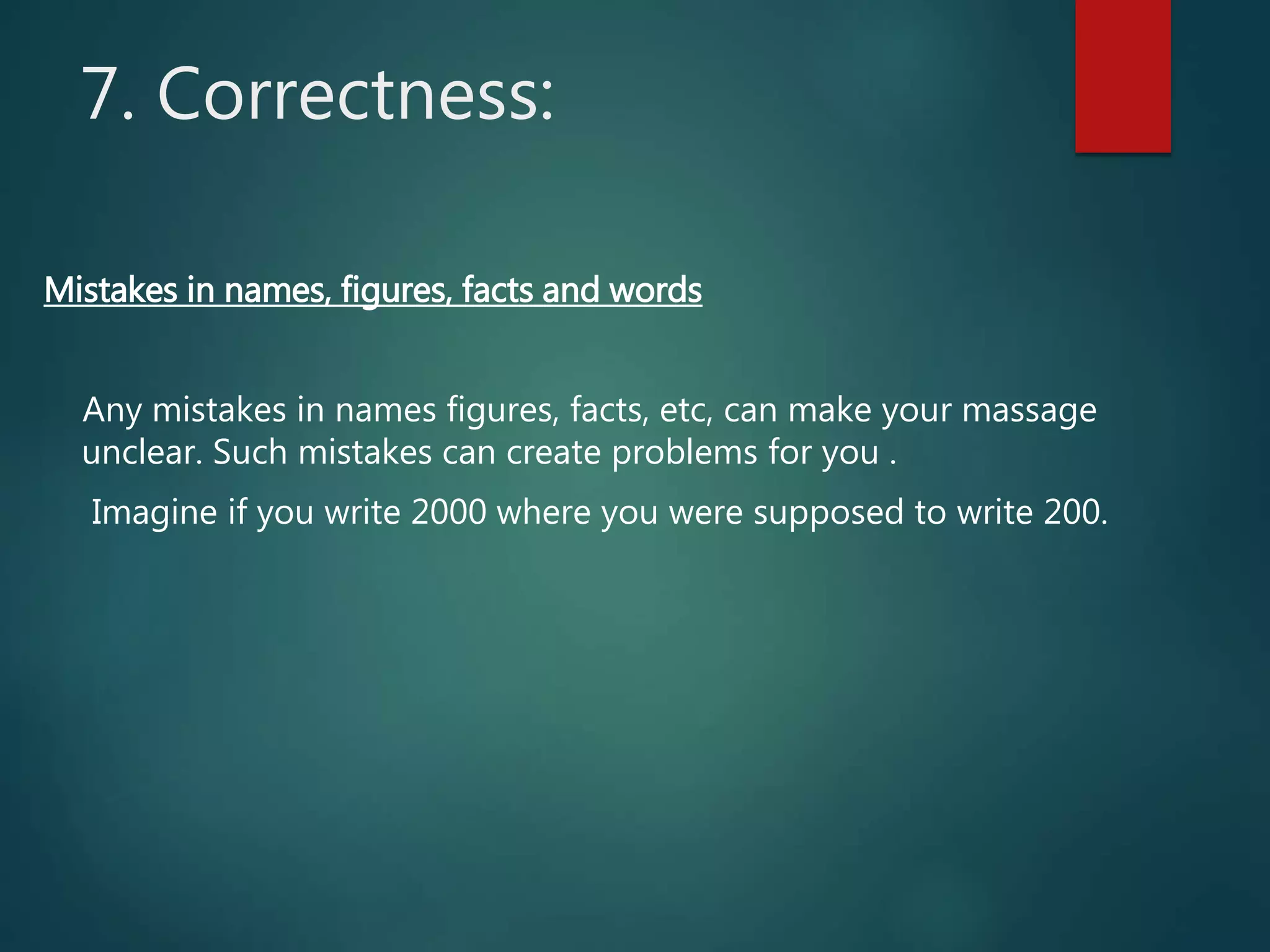 7. Correctness:
Mistakes in names, figures, facts and words
Any mistakes in names figures, facts, etc, can make your massage
unclear. Such mistakes can create problems for you .
Imagine if you write 2000 where you were supposed to write 200.
 