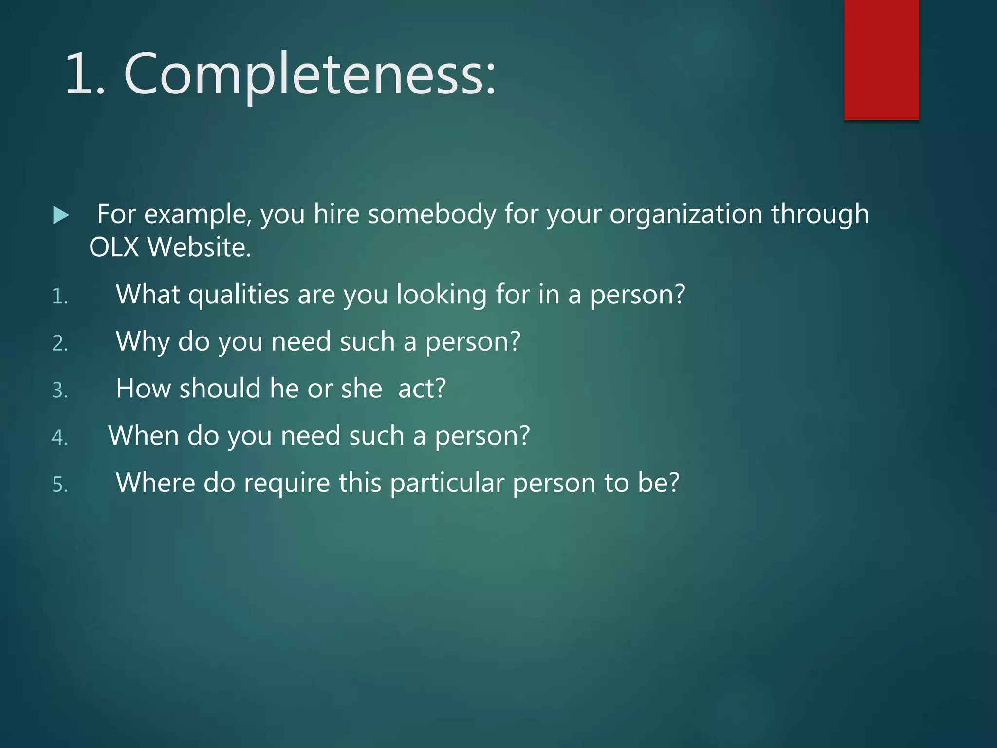 1. Completeness:
 For example, you hire somebody for your organization through
OLX Website.
1. What qualities are you looking for in a person?
2. Why do you need such a person?
3. How should he or she act?
4. When do you need such a person?
5. Where do require this particular person to be?
 