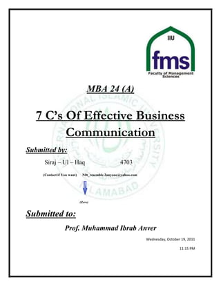 MBA 24 (A)

   7 C’s Of Effective Business
         Communication
Submitted by:
     Siraj – Ul – Haq                             4703
     (Contact if You want)    N0t_resemble.2anyone@yahoo.com




                             (Zero)



Submitted to:
                  Prof. Muhammad Ibrab Anver
                                                               Wednesday, October 19, 2011

                                                                                 11:15 PM
 