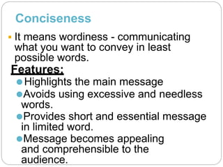Conciseness
 It means wordiness - communicating
what you want to convey in least
possible words.
Features:
⚫Highlights the main message
⚫Avoids using excessive and needless
words.
⚫Provides short and essential message
in limited word.
⚫Message becomes appealing
and comprehensible to the
audience.
 