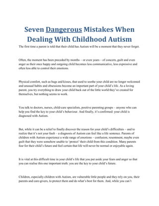 Seven Dangerous Mistakes When
     Dealing With Childhood Autism
The first time a parent is told that their child has Autism will be a moment that they never forget.



Often, the moment has been preceded by months – or even years – of concern, guilt and even
anger as their once happy and outgoing child becomes less communicative, less expressive and
often less able to control their emotions.



Physical comfort, such as hugs and kisses, that used to soothe your child are no longer welcomed
and unusual habits and obsessions become an important part of your child’s life. As a loving
parent, you try everything to draw your child back out of the little world they’ve created for
themselves, but nothing seems to work.



You talk to doctors, nurses, child-care specialists, positive parenting groups – anyone who can
help you find the key to your child’s behaviour. And finally, it’s confirmed: your child is
diagnosed with Autism.



But, while it can be a relief to finally discover the reason for your child’s difficulties – and to
realize that it’s not your fault – a diagnosis of Autism can feel like a life sentence. Parents of
children with Autism experience a wide range of emotions – confusion, resentment, maybe even
guilt that they were somehow unable to ‘protect’ their child from this condition. Many parents
fear for their child’s future and feel certain that life will never be normal or enjoyable again.



It is vital at this difficult time in your child’s life that you put aside your fears and anger so that
you can realise this one important truth: you are the key to your child’s future.



Children, especially children with Autism, are vulnerable little people and they rely on you, their
parents and care-givers, to protect them and do what’s best for them. And, while you can’t
 