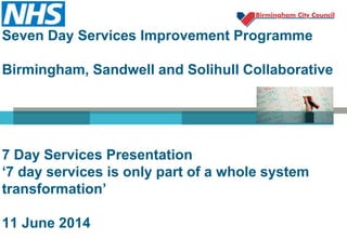 Seven Day Services Improvement Programme
Birmingham, Sandwell and Solihull Collaborative
7 Day Services Presentation
‘7 day services is only part of a whole system
transformation’
11 June 2014
 