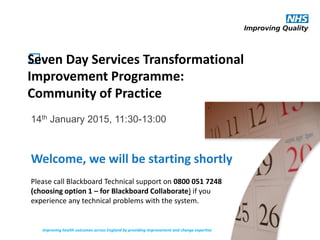 ﻿Seven Day Services Transformational
Improvement Programme:
Community of Practice
14th January 2015, 11:30-13:00
Improving health outcomes across England by providing improvement and change expertise
Welcome, we will be starting shortly
Please call Blackboard Technical support on 0800 051 7248
(choosing option 1 – for Blackboard Collaborate) if you
experience any technical problems with the system.
 