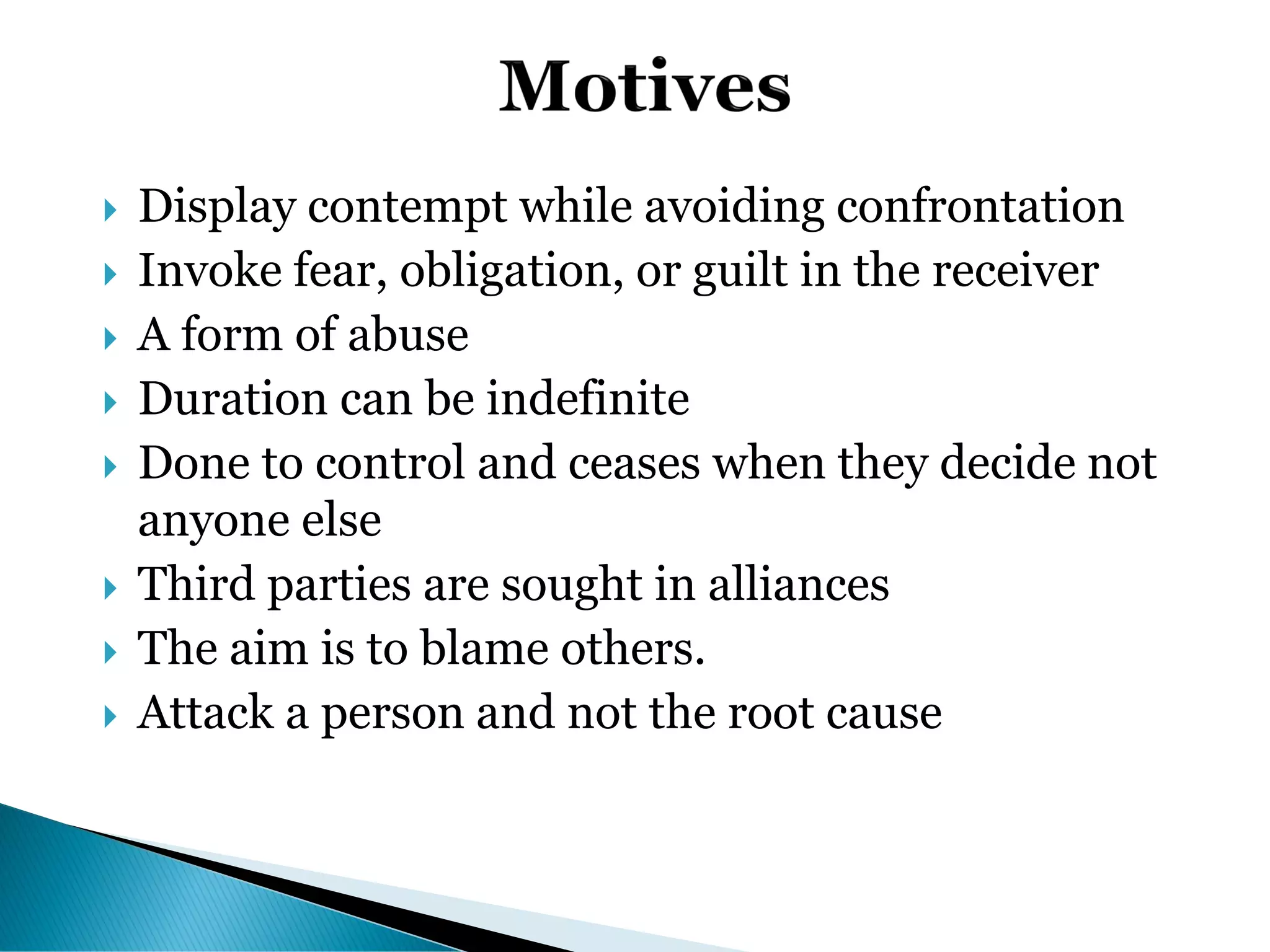  Display contempt while avoiding confrontation
 Invoke fear, obligation, or guilt in the receiver
 A form of abuse
 Duration can be indefinite
 Done to control and ceases when they decide not
anyone else
 Third parties are sought in alliances
 The aim is to blame others.
 Attack a person and not the root cause
 