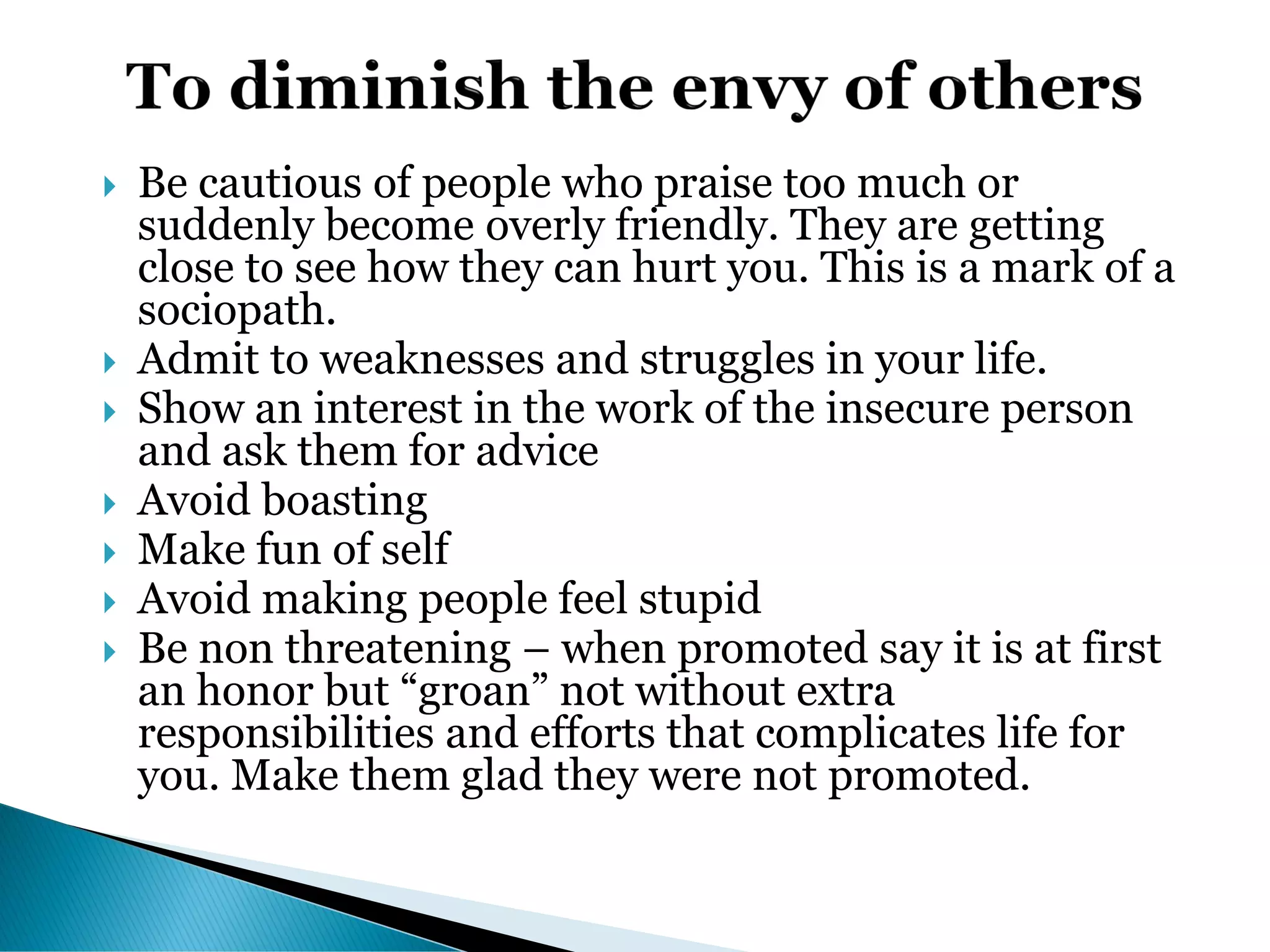  Be cautious of people who praise too much or
suddenly become overly friendly. They are getting
close to see how they can hurt you. This is a mark of a
sociopath.
 Admit to weaknesses and struggles in your life.
 Show an interest in the work of the insecure person
and ask them for advice
 Avoid boasting
 Make fun of self
 Avoid making people feel stupid
 Be non threatening – when promoted say it is at first
an honor but “groan” not without extra
responsibilities and efforts that complicates life for
you. Make them glad they were not promoted.
 