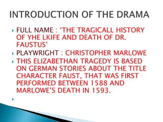  FULL NAME : ‘THE TRAGICALL HISTORY
OF YHE LKIFE AND DEATH OF DR.
FAUSTUS’
 PLAYWRIGHT : CHRISTOPHER MARLOWE
 THIS ELIZABETHAN TRAGEDY IS BASED
ON GERMAN STORIES ABOUT THE TITLE
CHARACTER FAUST, THAT WAS FIRST
PERFORMED BETWEEN 1588 AND
MARLOWE’S DEATH IN 1593.

 