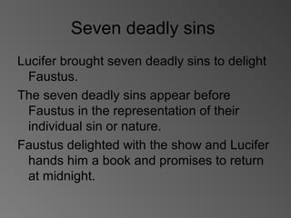 Seven deadly sins
Lucifer brought seven deadly sins to delight
Faustus.
The seven deadly sins appear before
Faustus in the representation of their
individual sin or nature.
Faustus delighted with the show and Lucifer
hands him a book and promises to return
at midnight.
 