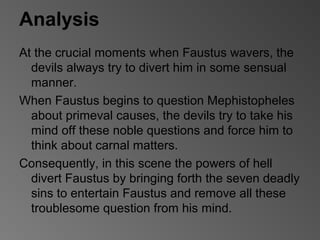 Analysis
At the crucial moments when Faustus wavers, the
devils always try to divert him in some sensual
manner.
When Faustus begins to question Mephistopheles
about primeval causes, the devils try to take his
mind off these noble questions and force him to
think about carnal matters.
Consequently, in this scene the powers of hell
divert Faustus by bringing forth the seven deadly
sins to entertain Faustus and remove all these
troublesome question from his mind.
 