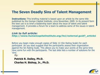 The Seven Deadly Sins of Talent Management Instructions:  This briefing material is based upon an article by the same title published by the Human Capital Institute; circa November, 2009. In its present form the best use is to brief a leadership team about the issue of talent and talent management. It provides a forum for a team to address some of the issues in talent management.  Link to full article: http://www.humancapitalinstitute.org/hci/external.guid?_articleID=90375&_sponsorID=164&_forwarder=tracks_talent_management_execution Before you begin make enough copies of Slide 12 (Sin Rating Scale) for each participant .As you start suggest that the participants assess their organization against the Sin Rating Scale. This allows you to make your points at the same time have some fun with the participants. The last slide lists a number of solutions for the ‘sins’.  By: Patrick R. Dailey, Ph.D. Charles H. Bishop, Jr., Ph.D. 