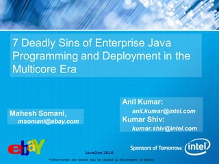 7 Deadly Sins of Enterprise Java
Programming and Deployment in the
Multicore Era

                                                       Anil Kumar:
Mahesh Somani,                                               anil.kumar@intel.com
  msomani@ebay.com                                     Kumar Shiv:
                                                             kumar.shiv@intel.com


                                JavaOne 2010
          *Other names and brands may be claimed as the property of others.
 