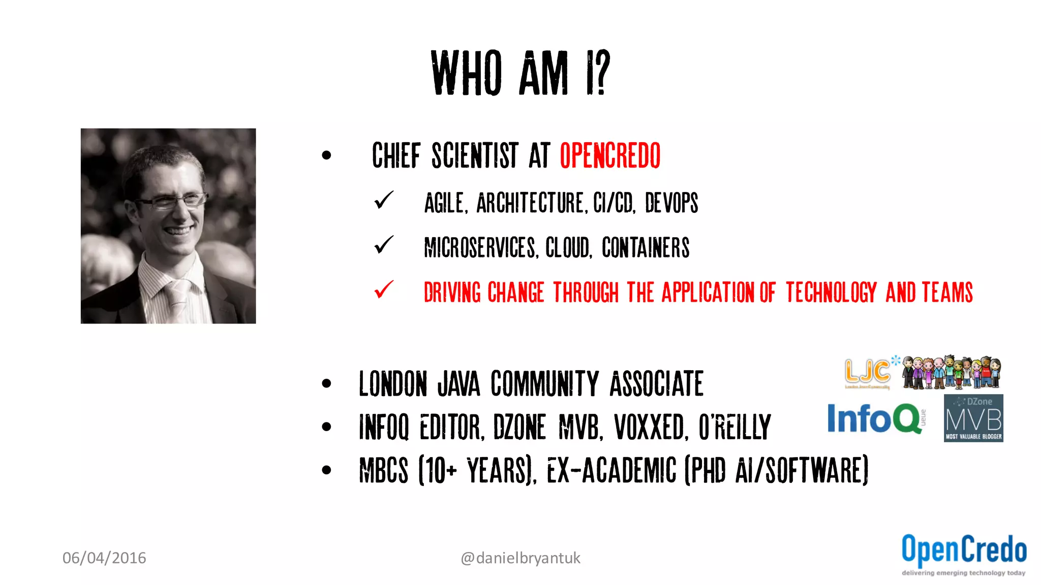 Who Am I?
• Chief Scientist at OpenCredo
ü Agile, Architecture, CI/CD, DevOps
ü Microservices, cloud, containers
ü Driving change through the application of technology and teams
• London Java Community Associate
• InfoQ Editor, DZone MVB, VOXXed, O'REILLy
• MBCS (10+ Years), Ex-academic (PhD AI/Software)
07/04/2016 @danielbryantuk
 
