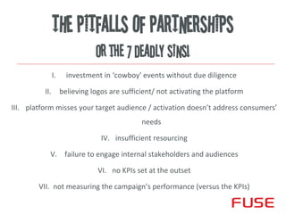 THE PITFALLS OF PARTNERSHIPS
                                or the 7 DEADLY SINS!
                I.     investment in ‘cowboy’ events without due diligence

          II.        believing logos are sufficient/ not activating the platform

III. platform misses your target audience / activation doesn’t address consumers’
                                               needs

                                  IV. insufficient resourcing

            V. failure to engage internal stakeholders and audiences

                                 VI. no KPIs set at the outset

        VII. not measuring the campaign’s performance (versus the KPIs)
                                                                            1
 
