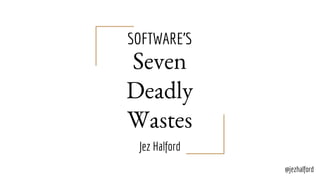 SOFTWARE’S
Seven
Deadly
Wastes
Jez Halford
@jezhalford
 