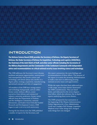8 « Introduction
INTRODUCTION
The Defense Science Board (DSB) provides the Secretary of Defense, the Deputy Secretary of
Defense, the Under Secretary of Defense for Acquisition, Technology and Logistics (USD(AT&L)),
the Chairman of the Joint Chiefs of Staff, and other senior officials including the Secretaries of
the Military Departments and the Commanders of the Combatant Commands with independent
advice and recommendations on critical national security issues involving science and technology.
The DSB addresses the Secretary’s most irksome
problems and potent opportunities, unstructured
and consequential, that involve science and
technology; and almost always also involve to a
degree policy, strategy, acquisition, manufacturing,
operational concepts and rules of engagement.
All members of the DSB have strong science
and technology backgrounds, and are either
former senior military officers, senior
executives from defense and commercial
industry, university professors, former senior
officials from the Department of Defense
and the intelligence community, national
laboratories, and leaders from Federally Funded
Research and Development Centers. DSB
began in 1956: 2016 is its 60th anniversary.
During the last dozen years the DSB published
a number of reports for the Secretary, and
this report summarizes the main findings and
recommendations of those efforts. The purpose of
the report is to assist the incoming Administration
to make a fast start in addressing pressing
national security issues and opportunities.
While the topics that have been addressed span
a wide range, seven major themes dominated
the DSB’s considerations. They are listed
below, and elaborated in the seven chapters
that follow, which also reference the in-depth
reports underlying those seven themes.
The DSB’s prepared its last summation at
the beginning of the Obama Administration:
Defense Imperatives for a New Administration
(2008) and Creating a DoD Strategic Acquisition
Platform (2009). Some things have changed,
some things have not changed.
8 « Introduction
 