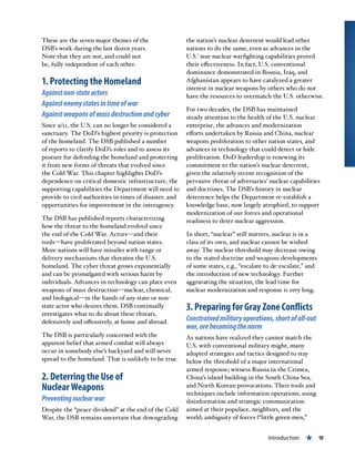 Introduction « 9
These are the seven major themes of the
DSB’s work during the last dozen years.
Note that they are not, and could not
be, fully independent of each other.
1. Protecting the Homeland
Againstnon-stateactors
Againstenemystatesintimeofwar
Againstweaponsofmassdestructionandcyber
Since 9/11, the U.S. can no longer be considered a
sanctuary. The DoD’s highest priority is protection
of the homeland. The DSB published a number
of reports to clarify DoD’s roles and to assess its
posture for defending the homeland and protecting
it from new forms of threats that evolved since
the Cold War. This chapter highlights DoD’s
dependence on critical domestic infrastructure, the
supporting capabilities the Department will need to
provide to civil authorities in times of disaster, and
opportunities for improvement in the interagency.
The DSB has published reports characterizing
how the threat to the homeland evolved since
the end of the Cold War. Actors—and their
tools—have proliferated beyond nation states.
More nations will have missiles with range or
delivery mechanisms that threaten the U.S.
homeland. The cyber threat grows exponentially
and can be promulgated with serious harm by
individuals. Advances in technology can place even
weapons of mass destruction—nuclear, chemical,
and biological—in the hands of any state or non-
state actor who desires them. DSB continually
investigates what to do about these threats,
defensively and offensively, at home and abroad.
The DSB is particularly concerned with the
apparent belief that armed combat will always
occur in somebody else’s backyard and will never
spread to the homeland. That is unlikely to be true.
2. Deterring the Use of
Nuclear Weapons
Preventingnuclearwar
Despite the “peace dividend” at the end of the Cold
War, the DSB remains uncertain that downgrading
the nation’s nuclear deterrent would lead other
nations to do the same, even as advances in the
U.S.’ non-nuclear warfighting capabilities proved
their effectiveness. In fact, U.S. conventional
dominance demonstrated in Bosnia, Iraq, and
Afghanistan appears to have catalyzed a greater
interest in nuclear weapons by others who do not
have the resources to overmatch the U.S. otherwise.
For two decades, the DSB has maintained
steady attention to the health of the U.S. nuclear
enterprise, the advances and modernization
efforts undertaken by Russia and China, nuclear
weapons proliferation to other nation states, and
advances in technology that could detect or hide
proliferation. DoD leadership is renewing its
commitment to the nation’s nuclear deterrent,
given the relatively recent recognition of the
pervasive threat of adversaries’ nuclear capabilities
and doctrines. The DSB’s history in nuclear
deterrence helps the Department re-establish a
knowledge base, now largely atrophied, to support
modernization of our forces and operational
readiness to deter nuclear aggression.
In short, “nuclear” still matters, nuclear is in a
class of its own, and nuclear cannot be wished
away. The nuclear threshold may decrease owing
to the stated doctrine and weapons developments
of some states, e.g., “escalate to de-escalate,” and
the introduction of new technology. Further
aggravating the situation, the lead time for
nuclear modernization and response is very long.
3. Preparing for Gray Zone Conflicts
Constrainedmilitaryoperations,shortofall-out
war,arebecomingthenorm 
As nations have realized they cannot match the
U.S. with conventional military might, many
adopted strategies and tactics designed to stay
below the threshold of a major international
armed response; witness Russia in the Crimea,
China’s island building in the South China Sea,
and North Korean provocations. Their tools and
techniques include information operations, using
disinformation and strategic communication
aimed at their populace, neighbors, and the
world; ambiguity of forces (“little green men,”
 