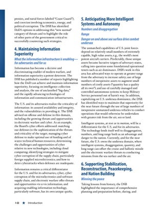 10 « Introduction
proxies, and naval forces labeled “Coast Guard”);
and coercion involving economics, energy, and
political corruption. The DSB has identified
DoD’s options in addressing this “new normal”
category of threats and to highlight the role
of other parts of the government critical to
successfully countering such strategies.
4. Maintaining Information
Superiority
Whattheinformationinfrastructureisenabling—
foradversariesandforus
Information has become a decisive and
discriminating enabler of modern warfare, and
information superiority a potent deterrent. The
DSB has published a number of reports highlighting
how the DoD can achieve and maintain information
superiority, focusing on intelligence collection
and analysis, the use of unclassified “big data,”
and the rapidly advancing technologies of
information and communication infrastructures.
The U.S. and its adversaries realize the criticality of
information: its assured availability and integrity,
and the vulnerabilities in providing it. The DSB
advised on offense and defense in this domain,
including the growing threats and opportunities
in electronic warfare and cyber. As an example,
the Board’s cyber efforts addressed: matching
our defenses to the sophistication of the threats
and criticality of the target; managing cyber
defense to make optimal use of funding and of
scarce technical human resources; determining
the challenges and opportunities of cyber
relative to new technologies, including cloud
computing; identifying strategies to mitigate
cyber corruption of the supply chain, particularly
foreign supplied microelectronics; and how to
deter cyberattacks when defenses are inadequate.
Information remains a critical differentiator
for the U.S. and for its adversaries; cyber, cyber
corruption of the microelectronics and software
supply chain, and electronic warfare offer threats
and opportunities vis-a-vis information; and
acquiring enabling information technology,
particularly software, has its own unique quirks.
5. Anticipating More Intelligent
Systems and Autonomy
Numbersanddisaggregation
Range
Dangeronandaboveseasurfacedrivecombat
undersea 
The unmatched capabilities of U.S. joint forces
depend on relatively small numbers of extremely
capable, high value assets; e.g., the world’s most
potent aircraft carriers. Predictably, those unique
assets became lucrative targets of adversary states,
calling into question some foundational operational
tenets such as air dominance. DSB’s work in this
area has advocated ways to operate at greater range
from the adversary to increase safety; use of large
numbers of inexpensive assets to augment small
numbers of costly assets (“quantity has a quality
all its own”); and use of carefully managed and
controlled autonomous systems to keep Military
Service personnel out of harm’s way. In addition,
capitalizing on U.S. undersea dominance, the DSB
has identified ways to maintain that superiority for
the near future through the use of large numbers of
inexpensive unmanned undersea vehicles to conduct
operations that would otherwise be undertaken
with greater risk from the air, sea or land.
Intelligent systems, at rest or in motion, will be a
differentiator for the U.S. and for its adversaries.
The technology lends itself well to disaggregation,
numbers, and long range both as an advantage and
danger to the nation. Currently, and for the near
future, the U.S. owns the undersea domain, where
intelligent systems, disaggregation, quantity, and
long range can offset the cruise and ballistic missile
and the electronic warfare threats to conducting
missions from the sea surface and the air.
6. Supporting Stabilization,
Reconstruction, Peacekeeping,
and Nation Building
Winningthepeace
Taking lessons from history, the DSB
highlighted the importance of comprehensive
planning and preparation before, during, and
 