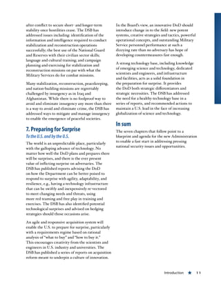 Introduction « 11
after conflict to secure short- and longer-term
stability once hostilities cease. The DSB has
addressed issues including: identification of the
information and intelligence required to conduct
stabilization and reconstruction operations
successfully; the best use of the National Guard
and Reserves with their civilian sector skills;
language and cultural training; and campaign
planning and exercising for stabilization and
reconstruction missions on par with what the
Military Services do for combat missions.
Many stabilization, reconstruction, peacekeeping,
and nation-building missions are regrettably
challenged by insurgency as in Iraq and
Afghanistan. While there is no foolproof way to
avoid and eliminate insurgency any more than there
is a way to avoid and eliminate crime, the DSB has
addressed ways to mitigate and manage insurgency
to enable the emergence of peaceful societies.
7. Preparing for Surprise
TotheU.S.andbytheU.S.
The world is an unpredictable place, particularly
with the galloping advance of technology. No
matter how well the DoD plans and prepares there
will be surprises, and there is the ever present
value of inflicting surprise on adversaries. The
DSB has published reports advising the DoD
on how the Department can be better poised to
respond to surprise with agility, adaptability, and
resilience, e.g., having a technology infrastructure
that can be swiftly and inexpensively re-vectored
to meet changing needs and threats, using
more red teaming and free play in training and
exercises. The DSB has also identified potential
technological surprises and advised on hedging
strategies should those occasions arise.
An agile and responsive acquisition system will
enable the U.S. to prepare for surprise, particularly
with a requirements regime based on rational
analysis of “what to buy” and “how to buy it.”
This encourages creativity from the scientists and
engineers in U.S. industry and universities. The
DSB has published a series of reports on acquisition
reform meant to underpin a culture of innovation.
In the Board’s view, an innovative DoD should
introduce change in to the field: new potent
systems, creative strategies and tactics, powerful
operational concepts, and outstanding Military
Service personnel performance at such a
dizzying rate than no adversary has hope of
developing countermeasures fast enough.
A strong technology base, including knowledge
of emerging science and technology, dedicated
scientists and engineers, and infrastructure
and facilities, acts as a solid foundation in
the preparation for surprise. It provides
the DoD both strategic differentiators and
strategic necessities. The DSB has addressed
the need for a healthy technology base in a
series of reports, and recommended actions to
maintain a U.S. lead in the face of increasing
globalization of science and technology.
In sum
The seven chapters that follow point to a
blueprint and agenda for the new Administration
to enable a fast start in addressing pressing
national security issues and opportunities.
 