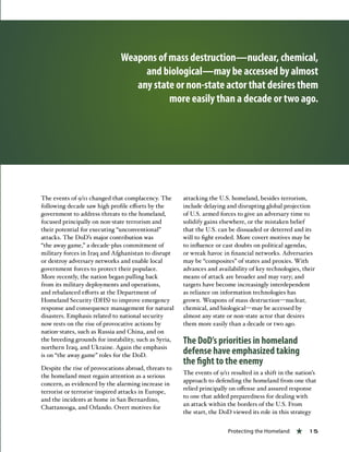 Protecting the Homeland « 15
The events of 9/11 changed that complacency. The
following decade saw high profile efforts by the
government to address threats to the homeland,
focused principally on non-state terrorism and
their potential for executing “unconventional”
attacks. The DoD’s major contribution was
“the away game,” a decade-plus commitment of
military forces in Iraq and Afghanistan to disrupt
or destroy adversary networks and enable local
government forces to protect their populace.
More recently, the nation began pulling back
from its military deployments and operations,
and rebalanced efforts at the Department of
Homeland Security (DHS) to improve emergency
response and consequence management for natural
disasters. Emphasis related to national security
now rests on the rise of provocative actions by
nation-states, such as Russia and China, and on
the breeding grounds for instability, such as Syria,
northern Iraq, and Ukraine. Again the emphasis
is on “the away game” roles for the DoD.
Despite the rise of provocations abroad, threats to
the homeland must regain attention as a serious
concern, as evidenced by the alarming increase in
terrorist or terrorist-inspired attacks in Europe,
and the incidents at home in San Bernardino,
Chattanooga, and Orlando. Overt motives for
attacking the U.S. homeland, besides terrorism,
include delaying and disrupting global projection
of U.S. armed forces to give an adversary time to
solidify gains elsewhere, or the mistaken belief
that the U.S. can be dissuaded or deterred and its
will to fight eroded. More covert motives may be
to influence or cast doubts on political agendas,
or wreak havoc in financial networks. Adversaries
may be “composites” of states and proxies. With
advances and availability of key technologies, their
means of attack are broader and may vary; and
targets have become increasingly interdependent
as reliance on information technologies has
grown. Weapons of mass destruction—nuclear,
chemical, and biological—may be accessed by
almost any state or non-state actor that desires
them more easily than a decade or two ago.
The DoD’s priorities in homeland
defense have emphasized taking
the fight to the enemy
The events of 9/11 resulted in a shift in the nation’s
approach to defending the homeland from one that
relied principally on offense and assured response
to one that added preparedness for dealing with
an attack within the borders of the U.S. From
the start, the DoD viewed its role in this strategy
Weapons of mass destruction—nuclear, chemical,
and biological—may be accessed by almost
any state or non-state actor that desires them
more easily than a decade or two ago.
 