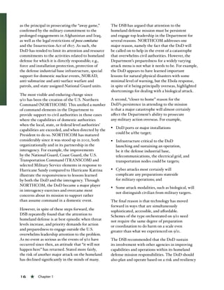 16 « Chapter 1
as the principal in prosecuting the “away game,”
confirmed by the military commitment to the
prolonged engagements in Afghanistan and Iraq,
as well as the legal restrictions of posse comitatus
and the Insurrection Act of 1807. As such, the
DoD has tended to limit its attention and resource
commitments to the activities related to homeland
defense for which it is directly responsible; e.g.,
force and installation protection, protection of
the defense industrial base infrastructure, special
support for domestic nuclear events, NORAD,
anti-submarine and anti-surface warfare and
patrols, and state-assigned National Guard units.
The most visible and enduring change since
9/11 has been the creation of the U.S. Northern
Command (NORTHCOM). This unified a number
of command elements in the Department to
provide support to civil authorities in those cases
where the capabilities of domestic authorities
when the local, state, or federal level authorities’
capabilities are exceeded, and when directed by the
President to do so. NORTHCOM has matured
considerably since it was stood up in 2002, both
organizationally and in its partnership in the
interagency. For example, the improvements
by the National Guard, Coast Guard, the U.S.
Transportation Command (TRANSCOM) and
selected Military Service elements in response to
Hurricane Sandy compared to Hurricane Katrina
illustrate the responsiveness to lessons learned
by both the DoD and the interagency. Through
NORTHCOM, the DoD became a major player
in interagency exercises and overcame most
concerns about its mission to support rather
than assume command in a domestic event.
However, in spite of these steps forward, the
DSB repeatedly found that the attention to
homeland defense is at best episodic when threat
levels increase, and priority demands for action
and preparedness to engage outside the U.S.
overwhelms leadership attention to the problem.
As no event as serious as the events of 9/11 have
occurred since then, an attitude that “it will not
happen here” has returned. Stated more fairly,
the risk of another major attack on the homeland
has declined significantly in the minds of many.
The DSB has argued that attention to the
homeland defense mission must be persistent
and engage top leadership in the Department for
several reasons. NORTHCOM addresses one
major reason, namely the fact that the DoD will
be called on to help in the event of a catastrophe
that overwhelms civil authorities. However, the
Department’s preparedness for a widely varying
attack menu is not what it needs to be. For example,
the DoD appears to have learned important
lessons for natural physical disasters with some
minimal level of warning, but the Ebola response,
in spite of it being principally overseas, highlighted
shortcomings for dealing with a biological attack.
A second, “closer to home” reason for the
DoD’s persistence in attending to the mission
is that a major catastrophe will almost certainly
affect the Department’s ability to prosecute
any military action overseas. For example,
§§ DoD ports or major installations
could be a/the target;
§§ Infrastructure critical to the DoD
launching and sustaining an operation,
be it the defense industrial base,
telecommunications, the electrical grid, and
transportation nodes could be targets;
§§ Cyber attacks most certainly will
complicate any preparations stateside
for military operations; and
§§ Some attack modalities, such as biological, will
not distinguish civilian from military targets.
The final reason is that technology has moved
forward in ways that are simultaneously
sophisticated, accessible, and affordable.
Schemes of the type orchestrated on 9/11 need
not require the same degree of preparation
or coordination to do harm on a scale even
greater than what we experienced on 9/11.
The DSB recommended that the DoD sustain
its involvement with other agencies in improving
capabilities and operations within its homeland
defense mission responsibilities. The DoD should
also plan and operate based on a risk and resiliency
 