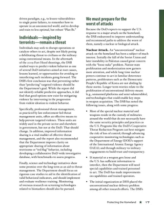 Protecting the Homeland « 17
driven paradigm, e.g., to lessen vulnerabilities
to single point failures, to remember how to
operate in an unconnected world, and to develop
and train to less optimal, but robust “Plan Bs.”
Individuals—inspired by
terrorists—remain a threat
Individuals may seek to disrupt operations or
catalyze others to act, despite not likely posing
a debilitating threat to civilians or the military
using conventional means. In the aftermath
of the 2009 Fort Hood shootings, the DSB
studied ways to predict violent behavior as one
of several DoD initiatives aimed at root causes,
lessons learned, or opportunities for avoiding or
interdicting such incidents going forward. The
DSB’s first conclusion was that preventing rather
than “predicting” targeted violence should be
the Department’s goal. While the report did
not identify reliable predictive approaches, it did
find that good options now exist for mitigating
violence by intervening in the progression
from violent ideation to violent behavior.
Specifically, professional threat management,
as practiced by law enforcement-led threat
management units, offers an effective means to
help prevent targeted violence. These units are
widely used in the private sector and elsewhere
in government, but not at the DoD. That should
change. In addition, improved information
sharing is a vital enabler of effective threat
management, and the report also recommended
that the Department improve clarity on
appropriate sharing of information about
worrisome or “red flag” behavior, including
developing a collaborative DoD-wide investigative
database, with benchmarks to assess progress.
Finally, science and technology initiatives show
some promise over the long term as an aid to threat
management. The Department should focus on
rigorous case studies to aid in the identification of
valid behavioral indicators, and should implement
and evaluate resilience training. Monitoring
of overseas research on screening technologies
related to biomarkers should also be pursued. 
We must prepare for the
worst of attacks
Because the DoD expects to support the U.S.
response to a major attack on the homeland,
the DSB endeavored to improve understanding
and recommend paths to address the worst of
them, namely a nuclear or biological attack.
Nuclear Attack. An “unconventional” nuclear
attack on the homeland has been a subject of much
interest. Initially the fall of the Soviet Union and
later instability in Pakistan caused great concern
with the “loose nuke” problem. Nation-state
proliferation and modernization now garners
more attention, and while long-time nuclear
powers continue to act in familiar deterrence
patterns, proliferators such as the Democratic
People’s Republic of Korea are not abiding by
those norms. Longer-term worries relate to the
proliferation of unconventional delivery means
(e.g., unmanned platforms and semi-submersibles),
and technologies that could enable key steps
in weapon acquisition. The DSB has noted the
following issues, along with some progress:
§§ Most of the special nuclear material and
weapons reside in the custody of militaries
around the world that do not necessarily have
the same security principles and practices as
the U.S. Programs like the DoD’s Cooperative
Threat Reduction Program can best mitigate
the risk of loss of control; through advancing
cooperative monitoring technologies such as
the Department of Energy (DOE)’s support
of the International Atomic Energy Agency
(IAEA); and through military-to-military
engagements to build trust and transparency.
§§ If material or a weapon gets loose and
the U.S. has sufficient information to
interdict, then the Department will need
special capabilities and trained personnel
to act. The DoD has made improvements
on capabilities and trained operators.
§§ The initial organization at DHS placed the
unconventional nuclear delivery problem
among all other research efforts. The DSB’s
 