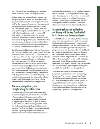 Protecting the Homeland « 19
the DoD itself, and based largely on confusion
about authorities, roles, and responsibilities.
Serious policy and technical issues remain, e.g.,
recognizing that an attack has indeed occurred;
quarantine enforcement; screening the “worried
well” at the expense of those more likely exposed;
and approved medical countermeasures for all
but a few known agents. At a smaller scale, the
same problems pertain to the DoD, but it is faced
with other complications such as who would
have priority in receiving protective gear or
treatment should an attack occur within a mixed
military-civilian population, and with the fact that
mainstream medical professionals in the military
are not trained to question symptoms of a disease
as anything other than naturally occurring.
The Chemical and Biological Defense Program at
the DoD has provided basic protection for military
personnel for the threat as the U.S. understood it
in the Cold War, but the program has had difficulty
keeping up with rapid changes in technology
since then, even with DARPA’s investments.
The DSB believes that the major reason is that
commercial pharma and biotech investments
have swamped the DoD’s investment, such that
the Department could be making more progress
if it could create a viable partnering arrangement
with the private sector. The latest challenge in the
biodefense community is the advent of synthetic
biology with the implications of gene editing
for both beneficial and threatening products.
The new, ubiquitous, and
complicating threat is cyber
In almost any scenario, from overseas military
operations to physical attacks on the homeland,
cyber attacks on infrastructure or military
networks should be expected, as the principal
or supporting attack mode. In spite of decades
of the DSB’s and others’ warnings to this effect,
the DoD largely ignored the possibilities until
recently. The U.S. has always enjoyed a formidable
offensive capability in cyber operations, but
defensive measures have seemed unnecessary or
untenable because of cost or the rapid advances in
threat. Chapter 4 of this report covers this topic
more thoroughly; but in the context of homeland
defense, the tenets of a risk based approach,
resiliency to outages or compromises, and fall
back options hold even more for cyber than
almost any other domain of homeland defense.
Managing risks and achieving
resiliency will be key for the DoD
in its homeland defense mission
The DoD has taken important, but incomplete,
steps since 9/11 to improve its ability to execute
the homeland defense mission. Legislative and
policy restrictions that cede the lead domestically
to other parts of the government complicates
progress, but no one questions that the DoD will
be a major, if not dominant, player in the event
of a catastrophe for which civilian authorities
are overwhelmed. In parallel, the DoD must be
able to deploy anywhere in the world, while also
potentially being the target of attacks on the
homeland. Both aspects require a level of vigilance
and sustained effort regarding the “home game,”
on which the DoD does not strongly focus.
Moreover, the advances in the threat that
have made potential crises more complex (e.g.,
“with cyber”) or yet more serious (e.g., “with
WMD”) jeopardizes the progress made since
9/11. While the Department cannot address all
imaginable threats and scenarios, it can lead
the nation in what it does best in warfighting,
namely judging risks and building-in resiliency
to planning, capabilities, and operations.
 
