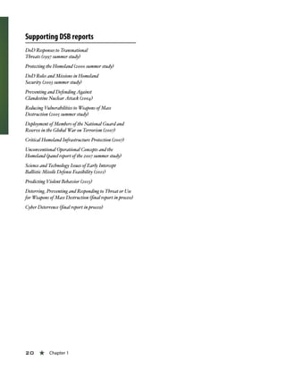 20 « Chapter 1
Supporting DSB reports
DoD Responses to Transnational
Threats (1997 summer study)
Protecting the Homeland (2000 summer study)
DoD Roles and Missions in Homeland
Security (2003 summer study)
Preventing and Defending Against
Clandestine Nuclear Attack (2004)
Reducing Vulnerabilities to Weapons of Mass
Destruction (2005 summer study)
Deployment of Members of the National Guard and
Reserve in the Global War on Terrorism (2007)
Critical Homeland Infrastructure Protection (2007)
Unconventional Operational Concepts and the
Homeland (panel report of the 2007 summer study)
Science and Technology Issues of Early Intercept
Ballistic Missile Defense Feasibility (2011)
Predicting Violent Behavior (2013)
Deterring, Preventing and Responding to Threat or Use
for Weapons of Mass Destruction (final report in process)
Cyber Deterrence (final report in process)
 