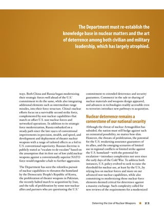 Deterring the Use of Nuclear Weapons « 23
The Department must re-establish the
knowledge base in nuclear matters and the art
of deterrence among both civilian and military
leadership, which has largely atrophied.
ways. Both China and Russia began modernizing
their strategic forces well ahead of the U.S.’
commitment to do the same, while also integrating
additional elements such as intermediate range
missiles, into their force structure. China’s nuclear
efforts focus on a survivable second strike force,
complemented by non-nuclear capabilities that
match or offset U.S. non-nuclear forces and
networked operations. In addition to its strategic
force modernization, Russia embarked on a
steady path since the late 1990s of conventional
improvements in precision, stealth, and speed, and
development and deployment of theater nuclear
weapons with a range of tailored effects as a foil to
U.S. conventional superiority. Russian doctrine is
publicly stated as “escalate to de-escalate” based on
the assumption that its first use of low yield nuclear
weapons against a conventionally superior NATO
force would engender a halt to further aggression.
The Department has seen the relentless pursuit
of nuclear capabilities to threaten the homeland
by the Democratic People’s Republic of Korea,
the proliferation of theater weapons in Pakistan,
the recently halted march to acquisition by Iran,
and the talk of proliferation by some non-nuclear
allies and partners who are questioning the U.S.’
commitment to extended deterrence and security
guarantees. Commerce in the sale or sharing of
nuclear materials and weapons design appeared,
and advances in technologies readily accessible even
to terrorists introduce new pathways to acquisition.
Nuclear deterrence remains a
cornerstone of our national security
Although the threat of nuclear Armageddon has
subsided, the nation must still hedge against such
an existential possibility, no matter how slim.
However, the threats of proliferation, the potential
for the U.S. weakening assurance guarantees of
its allies, and the emerging scenarios of limited
use in regional conflicts or limited strike against
the U.S. homeland—with the potential for
escalation—introduce complexities not seen since
the early days of the Cold War. To address both
instances, U.S. policy evolved to seek to raise the
threshold for nuclear use, at least by the U.S., by
relying less on nuclear forces and more on our
advanced non-nuclear capabilities, while also
committing to modernizing those nuclear force
elements deemed critical for deterrence against
a massive exchange. Such complexity called for
new reviews of the requirements for a modernized
 