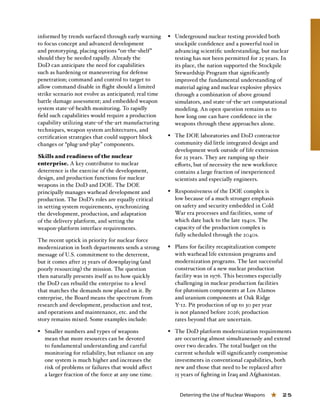 Deterring the Use of Nuclear Weapons « 25
informed by trends surfaced through early warning
to focus concept and advanced development
and prototyping, placing options “on-the-shelf”
should they be needed rapidly. Already the
DoD can anticipate the need for capabilities
such as hardening or maneuvering for defense
penetration; command and control to target to
allow command disable in flight should a limited
strike scenario not evolve as anticipated; real time
battle damage assessment; and embedded weapon
system state-of-health monitoring. To rapidly
field such capabilities would require a production
capability utilizing state-of-the-art manufacturing
techniques, weapon system architectures, and
certification strategies that could support block
changes or “plug-and-play” components.
Skills and readiness of the nuclear
enterprise. A key contributor to nuclear
deterrence is the exercise of the development,
design, and production functions for nuclear
weapons in the DoD and DOE. The DOE
principally manages warhead development and
production. The DoD’s roles are equally critical
in setting system requirements, synchronizing
the development, production, and adaptation
of the delivery platform, and setting the
weapon-platform interface requirements.
The recent uptick in priority for nuclear force
modernization in both departments sends a strong
message of U.S. commitment to the deterrent,
but it comes after 25 years of downplaying (and
poorly resourcing) the mission. The question
then naturally presents itself as to how quickly
the DoD can rebuild the enterprise to a level
that matches the demands now placed on it. By
enterprise, the Board means the spectrum from
research and development, production and test,
and operations and maintenance, etc. and the
story remains mixed. Some examples include:
§§ Smaller numbers and types of weapons
mean that more resources can be devoted
to fundamental understanding and careful
monitoring for reliability, but reliance on any
one system is much higher and increases the
risk of problems or failures that would affect
a larger fraction of the force at any one time.
§§ Underground nuclear testing provided both
stockpile confidence and a powerful tool in
advancing scientific understanding, but nuclear
testing has not been permitted for 25 years. In
its place, the nation supported the Stockpile
Stewardship Program that significantly
improved the fundamental understanding of
material aging and nuclear explosive physics
through a combination of above ground
simulators, and state-of-the-art computational
modeling. An open question remains as to
how long one can have confidence in the
weapons through these approaches alone.
§§ The DOE laboratories and DoD contractor
community did little integrated design and
development work outside of life extension
for 25 years. They are ramping up their
efforts, but of necessity the new workforce
contains a large fraction of inexperienced
scientists and especially engineers.
§§ Responsiveness of the DOE complex is
low because of a much stronger emphasis
on safety and security embedded in Cold
War era processes and facilities, some of
which date back to the late 1940s. The
capacity of the production complex is
fully scheduled through the 2040s.
§§ Plans for facility recapitalization compete
with warhead life extension programs and
modernization programs. The last successful
construction of a new nuclear production
facility was in 1976. This becomes especially
challenging in nuclear production facilities
for plutonium components at Los Alamos
and uranium components at Oak Ridge
Y-12. Pit production of up to 30 per year
is not planned before 2026; production
rates beyond that are uncertain.
§§ The DoD platform modernization requirements
are occurring almost simultaneously and extend
over two decades. The total budget on the
current schedule will significantly compromise
investments in conventional capabilities, both
new and those that need to be replaced after
15 years of fighting in Iraq and Afghanistan.
 