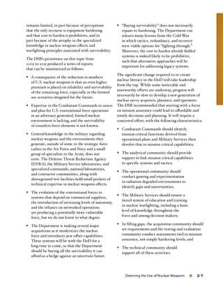 Deterring the Use of Nuclear Weapons « 27
remains limited, in part because of perceptions
that the only recourse is equipment hardening
and that cost to harden is prohibitive, and in
part because of the atrophy in the specialized
knowledge in nuclear weapons effects and
warfighting principles associated with survivability.
The DSB’s persistence on this topic from
2005 to 2015 produced a series of reports
that can be summarized as follows:
§§ A consequence of the reduction in numbers
of U.S. nuclear weapons is that an even higher
premium is placed on reliability and survivability
of the remaining force, especially in the limited
use scenarios imagined for the future.
§§ Expertise in the Combatant Commands to assess
and plan for U.S. conventional force operations
in an adversary generated, limited nuclear
environment is lacking, and the survivability
of countless force elements is not known.
§§ General knowledge in the military regarding
nuclear weapons and the environments they
generate, outside of some in the strategic force
cadres in the Air Force and Navy and a small
group of specialists in the Army, does not
exist. The Defense Threat Reduction Agency
(DTRA), the Military Service laboratories, and
specialized commands, national laboratories,
and contractor communities, along with
aboveground test facilities hold small pockets of
technical expertise in nuclear weapons effects.
§§ The evolution of the conventional forces to
systems that depend on commercial suppliers,
the introduction of increasing levels of autonomy,
and the reliance on networked operations
are producing a potentially more vulnerable
force, but we do not know to what degree.
§§ The Department is making several major
acquisitions as it modernizes the nuclear
force and introduces new offset capabilities.
These systems will be with the DoD for a
long time to come, so that the Department
should be buying all the survivability it can
afford as a hedge against an uncertain future.
§§ “Buying survivability” does not necessarily
equate to hardening. The Department can
relearn many lessons from the Cold War
in which tactics, redundancy, and recovery
were viable options for “fighting through.”
Moreover, the cost to harden already fielded
systems is indeed likely to be prohibitive,
such that alternative approaches will be
important for addressing legacy systems.
The significant change required to re-create
nuclear literacy in the DoD will take leadership
from the top. While some noticeable and
noteworthy efforts are underway, progress will
necessarily be slow to develop a new generation of
nuclear savvy acquirers, planners, and operators.
The DSB recommended that starting with a focus
on mission assurance could lead to affordable and
timely decisions and planning. It will require a
concerted effort, with the following characteristics:
§§ Combatant Commands should identify
mission critical functions derived from
operational plans and Military Services then
devolve that to mission critical capabilities;
§§ The analytical community should provide
support to link mission critical capabilities
to specific systems and tactics;
§§ The operational community should
conduct gaming and experimentation
in radiation degraded environments to
identify gaps and uncertainties;
§§ The Military Services should ensure a
tiered system of education and training
in nuclear warfighting, including a basic
level of knowledge throughout the
force and among decision makers;
§§ In filling gaps, the acquisition community should
set requirements and the testing and evaluation
community conduct assessments tied to mission
assurance, not simply hardening levels; and
§§ The technical community should
support all of these activities.
 
