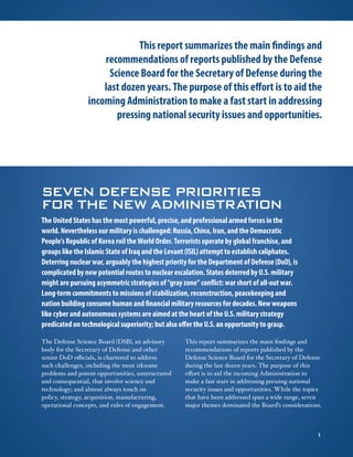SEVEN DEFENSE PRIORITIES
FOR THE NEW ADMINISTRATION
The United States has the most powerful, precise, and professional armed forces in the
world. Nevertheless our military is challenged: Russia, China, Iran, and the Democratic
People’s Republic of Korea roil the World Order. Terrorists operate by global franchise, and
groups like the Islamic State of Iraq and the Levant (ISIL) attempt to establish caliphates.
Deterring nuclear war, arguably the highest priority for the Department of Defense (DoD), is
complicated by new potential routes to nuclear escalation. States deterred by U.S. military
might are pursuing asymmetric strategies of “gray zone” conflict: war short of all-out war.
Long-term commitments to missions of stabilization, reconstruction, peacekeeping and
nation building consume human and financial military resources for decades. New weapons
like cyber and autonomous systems are aimed at the heart of the U.S. military strategy
predicated on technological superiority; but also offer the U.S. an opportunity to grasp.
The Defense Science Board (DSB), an advisory
body for the Secretary of Defense and other
senior DoD officials, is chartered to address
such challenges, including the most irksome
problems and potent opportunities, unstructured
and consequential, that involve science and
technology; and almost always touch on
policy, strategy, acquisition, manufacturing,
operational concepts, and rules of engagement.
This report summarizes the main findings and
recommendations of reports published by the
Defense Science Board for the Secretary of Defense
during the last dozen years. The purpose of this
effort is to aid the incoming Administration to
make a fast start in addressing pressing national
security issues and opportunities. While the topics
that have been addressed span a wide range, seven
major themes dominated the Board’s considerations.
This report summarizes the main findings and
recommendations of reports published by the Defense
Science Board for the Secretary of Defense during the
last dozen years. The purpose of this effort is to aid the
incoming Administration to make a fast start in addressing
pressing national security issues and opportunities.
1
 