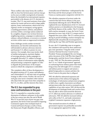 Preparing for Gray Zone Conflicts « 31
These conflicts take many forms; the conflicts
offer no clear line between peace and war may go
on for years at widely varying levels of intensity
below the threshold of an international response,
particularly in the absence of a U.S. decision to
escalate. The U.S. may need assistance from other
nations for transit and access and to shape public
opinion. Some confrontations, which tend to be
regional, involve an insurgency acting against
a standing government, military, and political
activities within a sovereign nation conducted
by a neighbor, disputes over territory between
neighboring nations, campaigns to undermine or
enhance cultural influence, or terrorist or criminal
activities within states or ungoverned territories.
Some challenges involve neither territorial
domination, nor forceful confrontation, but
still intended to advance adversary interests
and frustrate U.S. efforts to protect its own
interests. For example, these may involve theft
of intellectual property, maritime displays
of sovereign presence, media campaigns to
wrongfully discredit U.S. soldiers in foreign
locations, release of information stolen digitally,
and penetrating a component supplier in order
to degrade the performance of the weapon
system in which the component is embedded.
The cumulative effect of these developments is
the global attrition of U.S. power and influence,
and a diminished U.S. will and a lack of a guiding
strategy to affect events. Further, the success of
such gray zone tactics stimulates other nations
who share little else apart from their antipathy to
the U.S., its allies, and the interests they share.
The U.S. has responded to gray
zone confrontations in the past
The U.S. responded to a somewhat similar
diminution of influence and power in the middle
of the last century just after the end of World
War II. In just four years of post-war gray zone
operations, the Soviet Union succeeded in imposing
Communist regimes that enveloped much of
Central and Eastern Europe as well as China,
the Democratic People’s Republic of Korea, and
eventually most of Indochina—underpinned by the
Red Army and the future prospect of the Soviet
Union as a nuclear power competitive with the U.S.
The relentless expansion of territory under the
control of the Sino-Soviet alliance in the years
immediately following the end of World War II
exploited the near-abandonment of the U.S. forward
military posture as it demobilized in the European
and Pacific theaters of the conflict. The U.S. briefly
held a nuclear monopoly: in 1949, the Soviet Union
detonated an exact copy of the U.S. weapon used at
Nagasaki four years earlier. The U.S. nuclear posture
during its period of holding a nuclear monopoly was
diplomatically and politically inconsequential in
enforcing the 1945 Yalta and Potsdam agreements.
In 1950, the U.S. leadership came to recognize
the cumulative toll exacted by these undeterred
gray zone operations. Using the newly created
statutory National Security Council system,
President Truman promulgated the core foreign
policy document of the Cold War that shaped U.S.
foreign policy until the Soviet Union collapsed
in 1991—NSC-68. This document committed
the U.S. to a “whole-of-government” approach
to confronting Soviet military power that would
bring to bear the full weight of U.S. economic
and military power to support and sustain a
global foreign policy to contain and deter the
Soviet Union to the point that it collapsed.
NSC-68 called for substantial expansion and
modernization of the military leveraging the
technologies of information and precision navigation
to field a force capable of persistent surveillance
and precision strike that served as overmatch to the
capabilities of any other nation. NSC-68 directed the
development of a hydrogen bomb and a nuclear force
that was able to deter (and extend the deterrent
to U.S. allies) any nuclear adversary or coalition of
adversaries. NSC-68 called for increased military
aid to allies of the U.S., and made containment
of global Communist expansion a high priority.
That sustained execution of a whole-of-
government response was profoundly successful.
It is an appropriate approach for today.
 