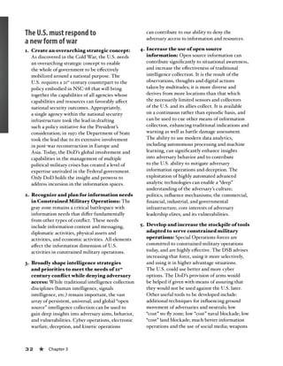 32 « Chapter 3
The U.S. must respond to
a new form of war
1.	 Create an overarching strategic concept:
As discovered in the Cold War, the U.S. needs
an overarching strategic concept to enable
the whole of government to be effectively
mobilized around a national purpose. The
U.S. requires a 21st
century counterpart to the
policy embodied in NSC-68 that will bring
together the capabilities of all agencies whose
capabilities and resources can favorably affect
national security outcomes. Appropriately,
a single agency within the national security
infrastructure took the lead in drafting
such a policy initiative for the President’s
consideration; in 1950 the Department of State
took the lead due to its extensive involvement
in post-war reconstruction in Europe and
Asia. Today, the DoD’s global involvement and
capabilities in the management of multiple
political-military crises has created a level of
expertise unrivaled in the Federal government.
Only DoD holds the insight and prowess to
address incursion in the information spaces.
2.	 Recognize and plan for information needs
in Constrained Military Operations: The
gray zone remains a critical battlespace with
information needs that differ fundamentally
from other types of conflict. These needs
include information content and messaging,
diplomatic activities, physical assets and
activities, and economic activities. All elements
affect the information dimension of U.S.
activities in constrained military operations.
3.	 Broadly shape intelligence strategies
and priorities to meet the needs of 21st
century conflict while denying adversary
access: While traditional intelligence collection
disciplines (human intelligence, signals
intelligence, etc.) remain important, the vast
array of persistent, universal, and global “open
source” intelligence collection can be used to
gain deep insights into adversary aims, behavior,
and vulnerabilities. Cyber operations, electronic
warfare, deception, and kinetic operations
can contribute to our ability to deny the
adversary access to information and resources.
4.	Increase the use of open source
information: Open source information can
contribute significantly to situational awareness,
and increase the effectiveness of traditional
intelligence collection. It is the result of the
observations, thoughts and digital actions
taken by multitudes; it is more diverse and
derives from more locations than that which
the necessarily limited sensors and collectors
of the U.S. and its allies collect. It is available
on a continuous rather than episodic basis, and
can be used to cue other means of information
collection, enhancing traditional indications and
warning as well as battle damage assessment.
The ability to use modern data analytics,
including autonomous processing and machine
learning, can significantly enhance insights
into adversary behavior and to contribute
to the U.S. ability to mitigate adversary
information operations and deception. The
exploitation of highly automated advanced
analytic technologies can enable a “deep”
understanding of the adversary’s culture;
politics; influence mechanisms; the commercial,
financial, industrial, and governmental
infrastructure; core interests of adversary
leadership elites; and its vulnerabilities.
5.	 Develop and increase the stockpile of tools
adapted to serve constrained military
operations: Special Operations forces are
committed to constrained military operations
today, and are highly effective. The DSB advises
increasing that force, using it more selectively,
and using it in higher advantage situations.
The U.S. could use better and more cyber
options. The DoD’s provision of arms would
be helped if given with means of assuring that
they would not be used against the U.S. later.
Other useful tools to be developed include:
additional techniques for influencing ground
movement of adversaries and neutrals; low
“cost” no fly zone; low “cost” naval blockade; low
“cost” land blockade; much better information
operations and the use of social media; weapons
 
