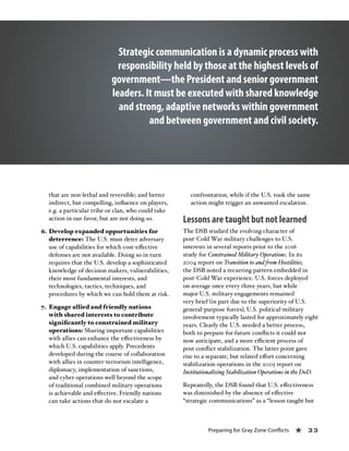 Preparing for Gray Zone Conflicts « 33
that are non-lethal and reversible; and better
indirect, but compelling, influence on players,
e.g. a particular tribe or clan, who could take
action in our favor, but are not doing so.
6.	Develop expanded opportunities for
deterrence: The U.S. must deter adversary
use of capabilities for which cost-effective
defenses are not available. Doing so in turn
requires that the U.S. develop a sophisticated
knowledge of decision makers, vulnerabilities,
their most fundamental interests, and
technologies, tactics, techniques, and
procedures by which we can hold them at risk.
7.	 Engage allied and friendly nations
with shared interests to contribute
significantly to constrained military
operations: Sharing important capabilities
with allies can enhance the effectiveness by
which U.S. capabilities apply. Precedents
developed during the course of collaboration
with allies in counter-terrorism intelligence,
diplomacy, implementation of sanctions,
and cyber operations well beyond the scope
of traditional combined military operations
is achievable and effective. Friendly nations
can take actions that do not escalate a
confrontation, while if the U.S. took the same
action might trigger an unwanted escalation.
Lessons are taught but not learned
The DSB studied the evolving character of
post-Cold War military challenges to U.S.
interests in several reports prior to the 2016
study for Constrained Military Operations. In its
2004 report on Transition to and from Hostilities,
the DSB noted a recurring pattern embedded in
post-Cold War experience. U.S. forces deployed
on average once every three years, but while
major U.S. military engagements remained
very brief (in part due to the superiority of U.S.
general-purpose forces), U.S. political-military
involvement typically lasted for approximately eight
years. Clearly the U.S. needed a better process,
both to prepare for future conflicts it could not
now anticipate, and a more efficient process of
post conflict stabilization. The latter point gave
rise to a separate, but related effort concerning
stabilization operations in the 2005 report on
Institutionalizing Stabilization Operations in the DoD.
Repeatedly, the DSB found that U.S. effectiveness
was diminished by the absence of effective
“strategic communications” as a “lesson taught but
Strategic communication is a dynamic process with
responsibility held by those at the highest levels of
government—the President and senior government
leaders. It must be executed with shared knowledge
and strong, adaptive networks within government
and between government and civil society.
 