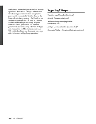 34 « Chapter 3
not learned” over several post-Cold War military
operations. As stated in Strategic Communication
(2008), strategic communication is a dynamic
process with responsibility held by those at the
highest levels of government—the President and
senior government leaders. It must be executed
with shared knowledge and strong, adaptive
networks within government and between
government and civil society. Effective strategic
communications could in many cases advance
U.S. political-military and diplomatic aims more
effectively than could military operations.
Supporting DSB reports
Transition to and from Hostilities (2004)
Strategic Communication (2004)
Institutionalizing Stability Operations
within DoD (2005)
Strategic Communication (2007 summer study)
Constrained Military Operations (final report in process)
 
