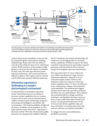 Maintaining Information Superiority « 37
critical infrastructure and military systems at risk
by compromising their information technology
underpinnings. Many others have the ability to
cause lesser but still grave harm to U.S. information
systems. While awareness of this problem is high,
progress to decrease the risk remains very limited.
In many cases, the trade-space between system
function, performance, and security has been too
difficult to address. This impasse must be resolved
and the DoD must step up its defensive game now.
Information superiority is
challenging in a complex
electromagnetic environment
A central element of information superiority
for the United States has been our military’s
electronic warfare capabilities that are common
to most mission areas: tactical communications;
satellite communications; positioning, navigation,
and timing; and intelligence, surveillance and
reconnaissance. The limited availability of high-end
electronics to defense system developers in a few
large countries in part assured U.S. superiority in
electronic warfare. Now that advanced and capable
electronics are inexpensively available worldwide,
the U.S.’ dominance has eroded and both large and
small actors are developing effective electronic
warfare capabilities. Without exception, the ability
to perform required functions and conduct required
operations seriously lacked in all but relatively
benign electromagnetic spectrum environments.
The expectation that U.S. forces will prevail
in a conflict is predicated to a large extent on
information supremacy, especially in an era
of network-centric warfare. However, this
supremacy will be lost if adversary electronic
warfare capabilities deny U.S. forces the ability to
sense, communicate, navigate, and synchronize
on the battlefield. The proliferation of digital,
software-driven electronics provides a technical
foundation for very rapid adaption. This translates
into a potential ability to change waveforms,
techniques, and algorithms for large systems in
hours or days, rather than today’s normal cycle
of years. Certain potential adversaries of the
U.S. have much of that capability today and
more will acquire it as modern electronics and
software continues to be global commodities.
To mitigate the most critical deficiencies,
the DSB recommends:
An early analysis of computer network vulnerabilities. These findings were effectively dismissed by
many in the defense community at the time, and even for those that understood the significance,
very little was done. (DSB Report on Security Controls for Computer Systems, 1970)
 