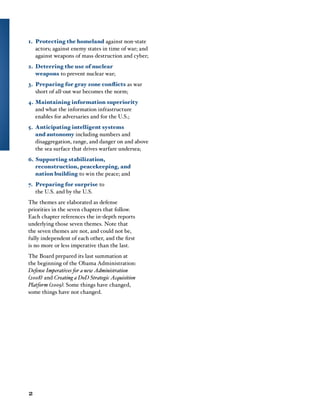 1.	 Protecting the homeland against non-state
actors; against enemy states in time of war; and
against weapons of mass destruction and cyber;
2.	 Deterring the use of nuclear
weapons to prevent nuclear war;
3.	 Preparing for gray zone conflicts as war
short of all-out war becomes the norm;
4.	Maintaining information superiority
and what the information infrastructure
enables for adversaries and for the U.S.;
5.	 Anticipating intelligent systems
and autonomy including numbers and
disaggregation, range, and danger on and above
the sea surface that drives warfare undersea;
6.	Supporting stabilization,
reconstruction, peacekeeping, and
nation building to win the peace; and
7.	 Preparing for surprise to
the U.S. and by the U.S.
The themes are elaborated as defense
priorities in the seven chapters that follow.
Each chapter references the in-depth reports
underlying those seven themes. Note that
the seven themes are not, and could not be,
fully independent of each other, and the first
is no more or less imperative than the last.
The Board prepared its last summation at
the beginning of the Obama Administration:
Defense Imperatives for a new Administration
(2008) and Creating a DoD Strategic Acquisition
Platform (2009). Some things have changed,
some things have not changed.
2
 