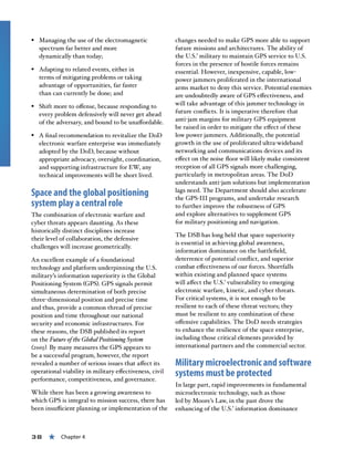 38 « Chapter 4
§§ Managing the use of the electromagnetic
spectrum far better and more
dynamically than today;
§§ Adapting to related events, either in
terms of mitigating problems or taking
advantage of opportunities, far faster
than can currently be done; and
§§ Shift more to offense, because responding to
every problem defensively will never get ahead
of the adversary, and bound to be unaffordable.
§§ A final recommendation to revitalize the DoD
electronic warfare enterprise was immediately
adopted by the DoD, because without
appropriate advocacy, oversight, coordination,
and supporting infrastructure for EW, any
technical improvements will be short lived.
Space and the global positioning
system play a central role
The combination of electronic warfare and
cyber threats appears daunting. As these
historically distinct disciplines increase
their level of collaboration, the defensive
challenges will increase geometrically.
An excellent example of a foundational
technology and platform underpinning the U.S.
military’s information superiority is the Global
Positioning System (GPS). GPS signals permit
simultaneous determination of both precise
three-dimensional position and precise time
and thus, provide a common thread of precise
position and time throughout our national
security and economic infrastructures. For
these reasons, the DSB published its report
on the Future of the Global Positioning System
(2005). By many measures the GPS appears to
be a successful program, however, the report
revealed a number of serious issues that affect its
operational viability in military effectiveness, civil
performance, competitiveness, and governance.
While there has been a growing awareness to
which GPS is integral to mission success, there has
been insufficient planning or implementation of the
changes needed to make GPS more able to support
future missions and architectures. The ability of
the U.S.’ military to maintain GPS service to U.S.
forces in the presence of hostile forces remains
essential. However, inexpensive, capable, low-
power jammers proliferated in the international
arms market to deny this service. Potential enemies
are undoubtedly aware of GPS effectiveness, and
will take advantage of this jammer technology in
future conflicts. It is imperative therefore that
anti-jam margins for military GPS equipment
be raised in order to mitigate the effect of these
low power jammers. Additionally, the potential
growth in the use of proliferated ultra-wideband
networking and communications devices and its
effect on the noise floor will likely make consistent
reception of all GPS signals more challenging,
particularly in metropolitan areas. The DoD
understands anti-jam solutions but implementation
lags need. The Department should also accelerate
the GPS-III programs, and undertake research
to further improve the robustness of GPS
and explore alternatives to supplement GPS
for military positioning and navigation.
The DSB has long held that space superiority
is essential in achieving global awareness,
information dominance on the battlefield,
deterrence of potential conflict, and superior
combat effectiveness of our forces. Shortfalls
within existing and planned space systems
will affect the U.S.’ vulnerability to emerging
electronic warfare, kinetic, and cyber threats.
For critical systems, it is not enough to be
resilient to each of these threat vectors; they
must be resilient to any combination of these
offensive capabilities. The DoD needs strategies
to enhance the resilience of the space enterprise,
including those critical elements provided by
international partners and the commercial sector.
Military microelectronic and software
systems must be protected
In large part, rapid improvements in fundamental
microelectronic technology, such as those
led by Moore’s Law, in the past drove the
enhancing of the U.S.’ information dominance
 