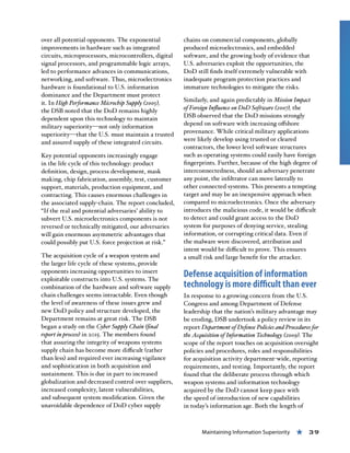 Maintaining Information Superiority « 39
over all potential opponents. The exponential
improvements in hardware such as integrated
circuits, microprocessors, microcontrollers, digital
signal processors, and programmable logic arrays,
led to performance advances in communications,
networking, and software. Thus, microelectronics
hardware is foundational to U.S. information
dominance and the Department must protect
it. In High Performance Microchip Supply (2005),
the DSB noted that the DoD remains highly
dependent upon this technology to maintain
military superiority—not only information
superiority—that the U.S. must maintain a trusted
and assured supply of these integrated circuits.
Key potential opponents increasingly engage
in the life cycle of this technology: product
definition, design, process development, mask
making, chip fabrication, assembly, test, customer
support, materials, production equipment, and
contracting. This causes enormous challenges in
the associated supply-chain. The report concluded,
“If the real and potential adversaries’ ability to
subvert U.S. microelectronics components is not
reversed or technically mitigated, our adversaries
will gain enormous asymmetric advantages that
could possibly put U.S. force projection at risk.”
The acquisition cycle of a weapon system and
the larger life cycle of these systems, provide
opponents increasing opportunities to insert
exploitable constructs into U.S. systems. The
combination of the hardware and software supply
chain challenges seems intractable. Even though
the level of awareness of these issues grew and
new DoD policy and structure developed, the
Department remains at great risk. The DSB
began a study on the Cyber Supply Chain (final
report in process) in 2015. The members found
that assuring the integrity of weapons systems
supply chain has become more difficult (rather
than less) and required ever increasing vigilance
and sophistication in both acquisition and
sustainment. This is due in part to increased
globalization and decreased control over suppliers,
increased complexity, latent vulnerabilities,
and subsequent system modification. Given the
unavoidable dependence of DoD cyber supply
chains on commercial components, globally
produced microelectronics, and embedded
software, and the growing body of evidence that
U.S. adversaries exploit the opportunities, the
DoD still finds itself extremely vulnerable with
inadequate program protection practices and
immature technologies to mitigate the risks.
Similarly, and again predictably in Mission Impact
of Foreign Influence on DoD Software (2007), the
DSB observed that the DoD missions strongly
depend on software with increasing offshore
provenance. While critical military applications
were likely develop using trusted or cleared
contractors, the lower level software structures
such as operating systems could easily have foreign
fingerprints. Further, because of the high degree of
interconnectedness, should an adversary penetrate
any point, the infiltrator can move laterally to
other connected systems. This presents a tempting
target and may be an inexpensive approach when
compared to microelectronics. Once the adversary
introduces the malicious code, it would be difficult
to detect and could grant access to the DoD
system for purposes of denying service, stealing
information, or corrupting critical data. Even if
the malware were discovered, attribution and
intent would be difficult to prove. This ensures
a small risk and large benefit for the attacker.
Defense acquisition of information
technology is more difficult than ever
In response to a growing concern from the U.S.
Congress and among Department of Defense
leadership that the nation’s military advantage may
be eroding, DSB undertook a policy review in its
report Department of Defense Policies and Procedures for
the Acquisition of Information Technology (2009). The
scope of the report touches on acquisition oversight
policies and procedures, roles and responsibilities
for acquisition activity department-wide, reporting
requirements, and testing. Importantly, the report
found that the deliberate process through which
weapon systems and information technology
acquired by the DoD cannot keep pace with
the speed of introduction of new capabilities
in today’s information age. Both the length of
 
