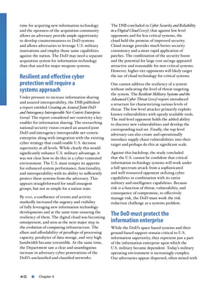 40 « Chapter 4
time for acquiring new information technology
and the openness of the acquisition community
allows an adversary provide ample opportunity
to develop countermeasures to DoD systems
and allows adversaries to leverage U.S. military
innovations and employ those same capabilities
against the nation. The DoD may need a separate
acquisition system for information technology
than that used for major weapons systems.
Resilient and effective cyber
protection will require a
systems approach
Under pressure to increase information sharing
and assured interoperability, the DSB published
a report entitled Creating an Assured Joint DoD
and Interagency Interoperable Net-Centric Enterprise
(2009). The report considered net-centricity a key
enabler for information sharing. The overarching
national security vision created an assured joint
DoD and interagency interoperable net-centric
enterprise along with integration with the existing
cyber strategy that could enable U.S. decision
superiority at all levels. While clearly this would
significantly enhance U.S. military advantage, it
was not clear how to do this in a cyber-contested
environment. The U.S. must temper its appetite
for enhanced system performance, functionality,
and interoperability with its ability to sufficiently
protect these systems from the adversary. This
appears straightforward for small insurgent
groups, but not as simple for a nation state.
By 2011, a confluence of events and activity
markedly increased the urgency and visibility
of fully leveraging new information technology
developments and at the same time ensuring the
resiliency of them. The digital cloud was becoming
omnipresent, and seen as the next major step in
the evolution of computing infrastructure. The
allure and affordability of petaflops of processing
capacity, petabytes of data storage, and very high
bandwidth became irresistible. At the same time,
the Department saw a clear and unambiguous
increase in adversary cyber penetrations of the
DoD’s unclassified and classified networks.
The DSB concluded in Cyber Security and Reliability
in a Digital Cloud (2013), that against low level
opponents and for less critical systems, the
cloud held the promise of improved security.
Cloud storage provides much better security
consistency and a more rapid application of
patches. The combination of the security boost
and the potential for large cost savings appeared
attractive and reasonable for non-critical systems.
However, higher tier opponents will likely target
the use of cloud technology for critical systems.
One cannot address the resiliency of a system
without indicating the level of threat targeting
the system. The Resilient Military Systems and the
Advanced Cyber Threat (2013) report introduced
a structure for characterizing various levels of
threat. The low-level attacker primarily exploits
known vulnerabilities with openly available tools.
The mid-level opponent holds the added ability
to discover new vulnerabilities and develop the
corresponding tool set. Finally, the top-level
adversary can also create and operationally
introduce supply chain vulnerabilities into their
target and perhaps do this at significant scale.
Against this backdrop, the study concluded
that the U.S. cannot be confident that critical
information technology systems will work under
a full-spectrum attack from a sophisticated
and well-resourced opponent utilizing cyber
capabilities in combination with its entire
military and intelligence capabilities. Because
risk is a function of threat, vulnerability, and
consequence of compromise, to effectively
manage risk, the DoD must work the risk
reduction challenge as a systems problem.
The DoD must protect the
information enterprise
While the DoD’s space-based systems and their
ground-based support remain critical to U.S.
information superiority, they represent just a part
of the information enterprise upon which the
U.S. military became dependent. Today’s military
operating environment is increasingly complex.
Our adversaries appear dispersed, often mixed with
 