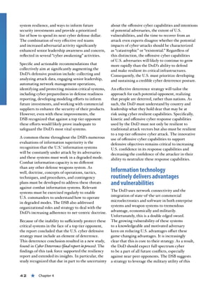 42 « Chapter 4
system resilience, and ways to inform future
security investments and provide a prioritized
list of how to spend its next cyber defense dollar.
The combination of very effective red teams
and increased adversarial activity significantly
enhanced senior leadership awareness and concern,
reflected in several “cyber awakening” activities.
Specific and actionable recommendations that
collectively aim at significantly augmenting the
DoD’s defensive position include: collecting and
analyzing attack data, engaging senior leadership,
automating network management operations,
identifying and protecting mission critical systems,
including cyber preparedness in defense readiness
reporting, developing modeling efforts to inform
future investments, and working with commercial
suppliers to enhance the security of their products.
However, even with these improvements, the
DSB recognized that against a top tier opponent
these efforts would likely prove inadequate to
safeguard the DoD’s most vital systems.
A common theme throughout the DSB’s numerous
evaluations of information superiority is the
recognition that the U.S.’ information systems
will be constantly under attack by its adversaries
and these systems must work in a degraded mode.
Combat information capacity is no different
than any other defense weapons system. As
well, doctrine, concepts of operations, tactics,
techniques, and procedures, and contingency
plans must be developed to address these threats
against combat information systems. Relevant
systems must be exercised regularly to enable
U.S. commanders to understand how to operate
in degraded modes. The DSB also addressed
organizational roles and strategy to deal with the
DoD’s increasing adherence to net-centric doctrine.
Because of the inability to sufficiently protect these
critical systems in the face of a top tier opponent,
the report concluded that the U.S. cyber defensive
strategy must include an element of deterrence.
This deterrence conclusion resulted in a new study,
found in Cyber Deterrence (final report in process). The
findings of this task force supported the resiliency
report and extended its insights. In particular, the
study recognized that due in part to the uncertainty
about the offensive cyber capabilities and intentions
of potential adversaries, the extent of U.S.
vulnerabilities, and the time to recover from an
attack even experts disagree whether the potential
impacts of cyber-attacks should be characterized
as “catastrophic” or “existential.” Regardless of
this distinction, the offensive cyber capabilities
of U.S. adversaries will likely to continue to grow
more rapidly than the DoD’s ability to defend
and make resilient its critical infrastructures.
Consequently, the U.S. must prioritize developing
and sustaining a credible cyber deterrence posture.
An effective deterrence strategy will tailor the
approach for each potential opponent, realizing
that people are deterred, rather than nations. As
such, the DoD must understand by country and
leadership what they hold dear that may be at
risk using cyber resilient capabilities. Specifically,
kinetic and offensive cyber response capabilities
used by the DoD must not only be resilient to
traditional attack vectors but also must be resilient
to a top tier offensive cyber attack. The innovative
use of offensive cyber capabilities to support
defensive objectives remains critical to increasing
U.S. confidence in its response capabilities and
decreasing the confidence of the attacker in their
ability to neutralize these response capabilities.
Information technology
routinely delivers advantages
and vulnerabilities
The DoD uses network connectivity and the
integration of state-of-the-art commercial
microelectronics and software in both enterprise
systems and weapon systems to tremendous
advantage, economically and militarily.
Unfortunately, this is a double edged sword.
The growing vulnerability of these systems
to a knowledgeable and motivated adversary
keen on reducing U.S. advantages offset these
game-changing advantages. It is increasingly
clear that this is core to their strategy. As a result,
the DoD should expect full-spectrum cyber
to be a part of all future conflicts, especially
against near-peer opponents. The DSB suggests
a strategy to leverage the military utility of this
 