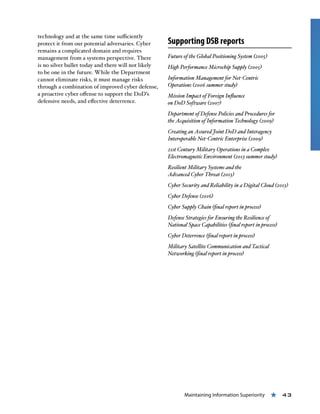 Maintaining Information Superiority « 43
technology and at the same time sufficiently
protect it from our potential adversaries. Cyber
remains a complicated domain and requires
management from a systems perspective. There
is no silver bullet today and there will not likely
to be one in the future. While the Department
cannot eliminate risks, it must manage risks
through a combination of improved cyber defense,
a proactive cyber offense to support the DoD’s
defensive needs, and effective deterrence.
Supporting DSB reports
Future of the Global Positioning System (2005)
High Performance Microchip Supply (2005)
Information Management for Net-Centric
Operations (2006 summer study)
Mission Impact of Foreign Influence
on DoD Software (2007)
Department of Defense Policies and Procedures for
the Acquisition of Information Technology (2009)
Creating an Assured Joint DoD and Interagency
Interoperable Net-Centric Enterprise (2009)
21st Century Military Operations in a Complex
Electromagnetic Environment (2013 summer study)
Resilient Military Systems and the
Advanced Cyber Threat (2013)
Cyber Security and Reliability in a Digital Cloud (2013)
Cyber Defense (2016)
Cyber Supply Chain (final report in process)
Defense Strategies for Ensuring the Resilience of
National Space Capabilities (final report in process)
Cyber Deterrence (final report in process)
Military Satellite Communication and Tactical
Networking (final report in process)
 