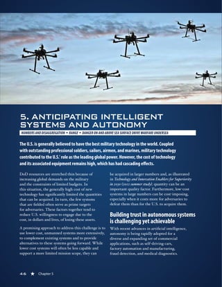 46 « Chapter 5
5. ANTICIPATING INTELLIGENT
SYSTEMS AND AUTONOMY
NUMBERS AND DISAGGREGATION § RANGE § DANGER ON AND ABOVE SEA SURFACE DRIVE WARFARE UNDERSEA 
The U.S. is generally believed to have the best military technology in the world. Coupled
with outstanding professional soldiers, sailors, airmen, and marines, military technology
contributed to the U.S.’ role as the leading global power. However, the cost of technology
and its associated equipment remains high, which has had cascading effects.
DoD resources are stretched thin because of
increasing global demands on the military
and the constraints of limited budgets. In
this situation, the generally high cost of new
technology has significantly limited the quantities
that can be acquired. In turn, the few systems
that are fielded often serve as prime targets
for adversaries. These factors together tend to
reduce U.S. willingness to engage due to the
cost, in dollars and lives, of losing these assets.
A promising approach to address this challenge is to
use lower cost, unmanned systems more extensively,
to complement existing systems and to provide
alternatives to these systems going forward. While
lower cost systems will often be less capable and
support a more limited mission scope, they can
be acquired in larger numbers and, as illustrated
in Technology and Innovation Enablers for Superiority
in 2030 (2012 summer study), quantity can be an
important quality factor. Furthermore, low-cost
systems in large numbers can be cost-imposing,
especially when it costs more for adversaries to
defeat them than for the U.S. to acquire them.
Building trust in autonomous systems
is challenging yet achievable
With recent advances in artificial intelligence,
autonomy is being rapidly adopted for a
diverse and expanding set of commercial
applications, such as self-driving cars,
factory automation and manufacturing,
fraud detection, and medical diagnostics.
46 « Chapter 5
 